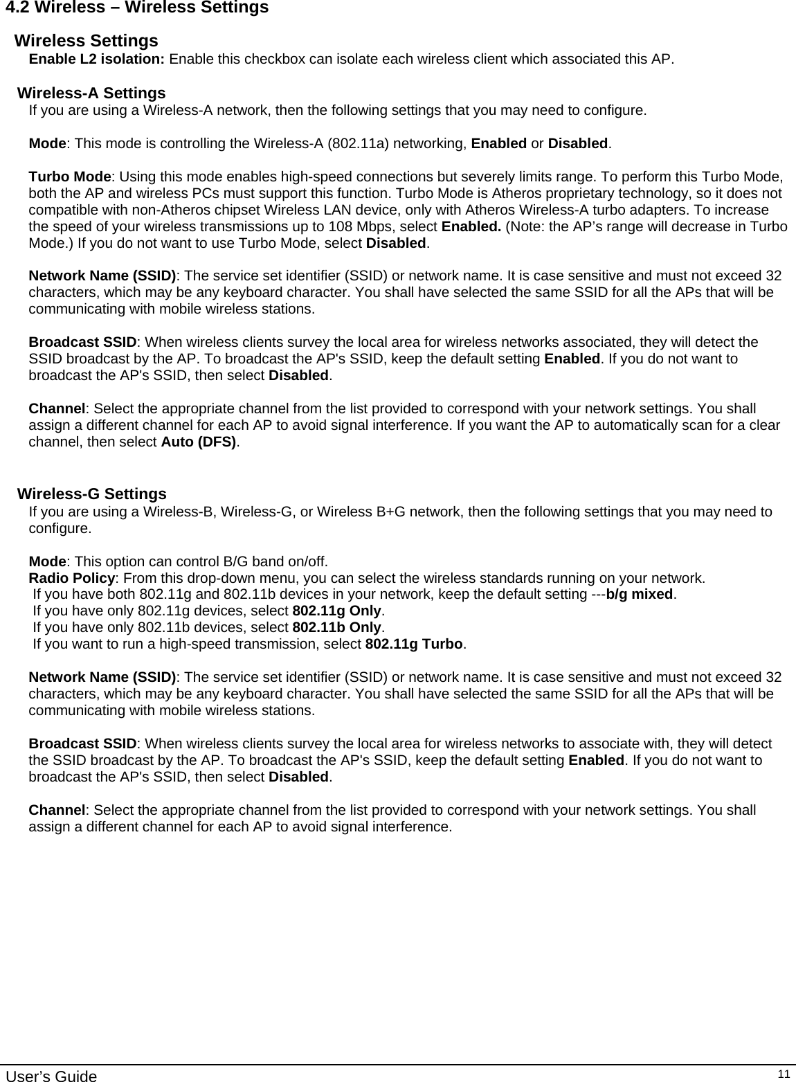                                                                                                                                                                                                                                                                                                                                                                                           User’s Guide   114.2 Wireless – Wireless Settings Wireless Settings Enable L2 isolation: Enable this checkbox can isolate each wireless client which associated this AP.   Wireless-A Settings If you are using a Wireless-A network, then the following settings that you may need to configure.  Mode: This mode is controlling the Wireless-A (802.11a) networking, Enabled or Disabled.  Turbo Mode: Using this mode enables high-speed connections but severely limits range. To perform this Turbo Mode, both the AP and wireless PCs must support this function. Turbo Mode is Atheros proprietary technology, so it does not compatible with non-Atheros chipset Wireless LAN device, only with Atheros Wireless-A turbo adapters. To increase the speed of your wireless transmissions up to 108 Mbps, select Enabled. (Note: the AP’s range will decrease in Turbo Mode.) If you do not want to use Turbo Mode, select Disabled.  Network Name (SSID): The service set identifier (SSID) or network name. It is case sensitive and must not exceed 32 characters, which may be any keyboard character. You shall have selected the same SSID for all the APs that will be communicating with mobile wireless stations.  Broadcast SSID: When wireless clients survey the local area for wireless networks associated, they will detect the SSID broadcast by the AP. To broadcast the AP&apos;s SSID, keep the default setting Enabled. If you do not want to broadcast the AP&apos;s SSID, then select Disabled.  Channel: Select the appropriate channel from the list provided to correspond with your network settings. You shall assign a different channel for each AP to avoid signal interference. If you want the AP to automatically scan for a clear channel, then select Auto (DFS).   Wireless-G Settings If you are using a Wireless-B, Wireless-G, or Wireless B+G network, then the following settings that you may need to configure.  Mode: This option can control B/G band on/off.  Radio Policy: From this drop-down menu, you can select the wireless standards running on your network.  If you have both 802.11g and 802.11b devices in your network, keep the default setting ---b/g mixed.  If you have only 802.11g devices, select 802.11g Only.  If you have only 802.11b devices, select 802.11b Only.  If you want to run a high-speed transmission, select 802.11g Turbo.   Network Name (SSID): The service set identifier (SSID) or network name. It is case sensitive and must not exceed 32 characters, which may be any keyboard character. You shall have selected the same SSID for all the APs that will be communicating with mobile wireless stations.  Broadcast SSID: When wireless clients survey the local area for wireless networks to associate with, they will detect the SSID broadcast by the AP. To broadcast the AP&apos;s SSID, keep the default setting Enabled. If you do not want to broadcast the AP&apos;s SSID, then select Disabled.  Channel: Select the appropriate channel from the list provided to correspond with your network settings. You shall assign a different channel for each AP to avoid signal interference.   