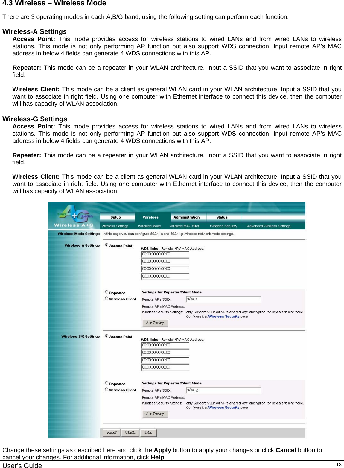                                                                                                                                                                                                                                                                                                                                                                                           User’s Guide   134.3 Wireless – Wireless Mode There are 3 operating modes in each A,B/G band, using the following setting can perform each function.  Wireless-A Settings Access Point: This mode provides access for wireless stations to wired LANs and from wired LANs to wireless stations. This mode is not only performing AP function but also support WDS connection. Input remote AP’s MAC address in below 4 fields can generate 4 WDS connections with this AP.  Repeater: This mode can be a repeater in your WLAN architecture. Input a SSID that you want to associate in right field.  Wireless Client: This mode can be a client as general WLAN card in your WLAN architecture. Input a SSID that you want to associate in right field. Using one computer with Ethernet interface to connect this device, then the computer will has capacity of WLAN association.  Wireless-G Settings Access Point: This mode provides access for wireless stations to wired LANs and from wired LANs to wireless stations. This mode is not only performing AP function but also support WDS connection. Input remote AP’s MAC address in below 4 fields can generate 4 WDS connections with this AP.  Repeater: This mode can be a repeater in your WLAN architecture. Input a SSID that you want to associate in right field.  Wireless Client: This mode can be a client as general WLAN card in your WLAN architecture. Input a SSID that you want to associate in right field. Using one computer with Ethernet interface to connect this device, then the computer will has capacity of WLAN association.    Change these settings as described here and click the Apply button to apply your changes or click Cancel button to cancel your changes. For additional information, click Help. 