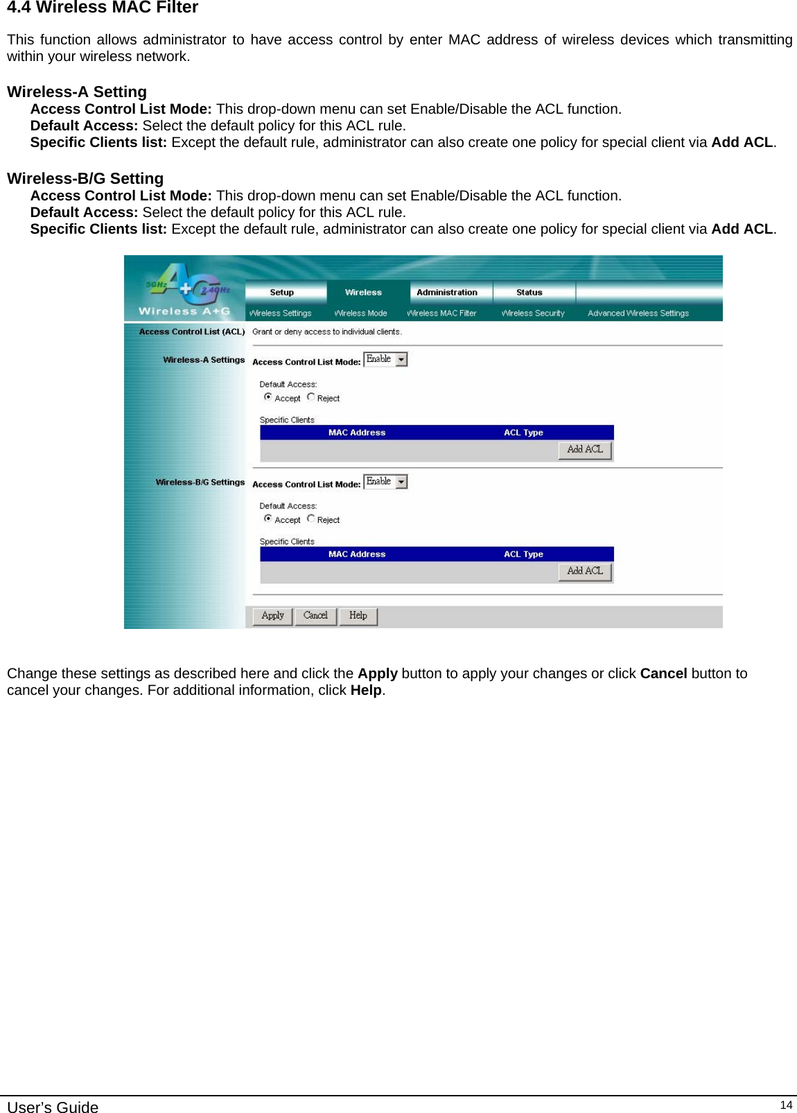    User’s Guide   144.4 Wireless MAC Filter This function allows administrator to have access control by enter MAC address of wireless devices which transmitting within your wireless network.  Wireless-A Setting Access Control List Mode: This drop-down menu can set Enable/Disable the ACL function.  Default Access: Select the default policy for this ACL rule. Specific Clients list: Except the default rule, administrator can also create one policy for special client via Add ACL.   Wireless-B/G Setting Access Control List Mode: This drop-down menu can set Enable/Disable the ACL function.  Default Access: Select the default policy for this ACL rule. Specific Clients list: Except the default rule, administrator can also create one policy for special client via Add ACL.      Change these settings as described here and click the Apply button to apply your changes or click Cancel button to cancel your changes. For additional information, click Help.  