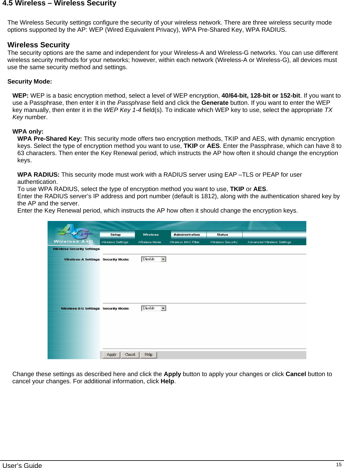                                                                                                                                                                                                                                                                                                                                                                                           User’s Guide   154.5 Wireless – Wireless Security  The Wireless Security settings configure the security of your wireless network. There are three wireless security mode options supported by the AP: WEP (Wired Equivalent Privacy), WPA Pre-Shared Key, WPA RADIUS.   Wireless Security The security options are the same and independent for your Wireless-A and Wireless-G networks. You can use different wireless security methods for your networks; however, within each network (Wireless-A or Wireless-G), all devices must use the same security method and settings.  Security Mode:  WEP: WEP is a basic encryption method, select a level of WEP encryption, 40/64-bit, 128-bit or 152-bit. If you want to use a Passphrase, then enter it in the Passphrase field and click the Generate button. If you want to enter the WEP key manually, then enter it in the WEP Key 1-4 field(s). To indicate which WEP key to use, select the appropriate TX Key number.  WPA only: WPA Pre-Shared Key: This security mode offers two encryption methods, TKIP and AES, with dynamic encryption keys. Select the type of encryption method you want to use, TKIP or AES. Enter the Passphrase, which can have 8 to 63 characters. Then enter the Key Renewal period, which instructs the AP how often it should change the encryption keys.  WPA RADIUS: This security mode must work with a RADIUS server using EAP –TLS or PEAP for user authentication. To use WPA RADIUS, select the type of encryption method you want to use, TKIP or AES.  Enter the RADIUS server’s IP address and port number (default is 1812), along with the authentication shared key by the AP and the server. Enter the Key Renewal period, which instructs the AP how often it should change the encryption keys.     Change these settings as described here and click the Apply button to apply your changes or click Cancel button to cancel your changes. For additional information, click Help.  