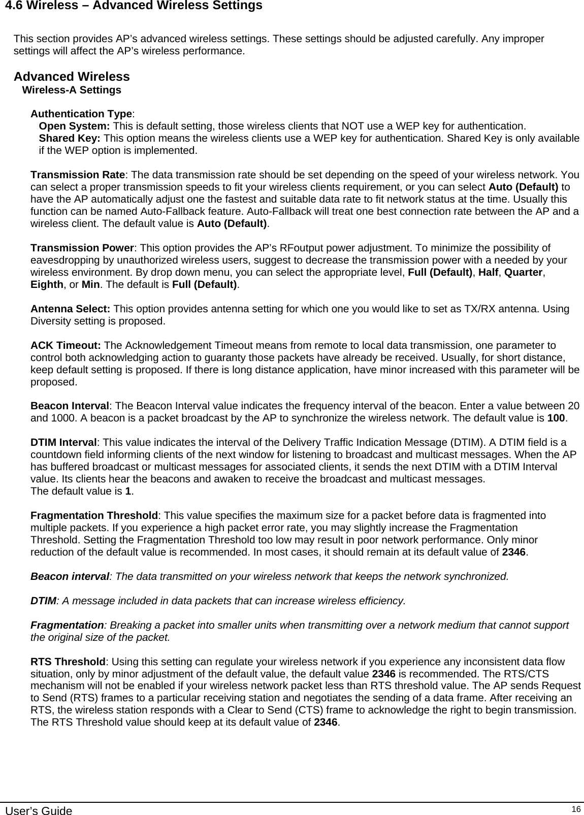    User’s Guide   164.6 Wireless – Advanced Wireless Settings  This section provides AP’s advanced wireless settings. These settings should be adjusted carefully. Any improper settings will affect the AP’s wireless performance.  Advanced Wireless Wireless-A Settings  Authentication Type:  Open System: This is default setting, those wireless clients that NOT use a WEP key for authentication.  Shared Key: This option means the wireless clients use a WEP key for authentication. Shared Key is only available if the WEP option is implemented.  Transmission Rate: The data transmission rate should be set depending on the speed of your wireless network. You can select a proper transmission speeds to fit your wireless clients requirement, or you can select Auto (Default) to have the AP automatically adjust one the fastest and suitable data rate to fit network status at the time. Usually this function can be named Auto-Fallback feature. Auto-Fallback will treat one best connection rate between the AP and a wireless client. The default value is Auto (Default).  Transmission Power: This option provides the AP’s RFoutput power adjustment. To minimize the possibility of eavesdropping by unauthorized wireless users, suggest to decrease the transmission power with a needed by your wireless environment. By drop down menu, you can select the appropriate level, Full (Default), Half, Quarter, Eighth, or Min. The default is Full (Default).  Antenna Select: This option provides antenna setting for which one you would like to set as TX/RX antenna. Using Diversity setting is proposed.  ACK Timeout: The Acknowledgement Timeout means from remote to local data transmission, one parameter to control both acknowledging action to guaranty those packets have already be received. Usually, for short distance, keep default setting is proposed. If there is long distance application, have minor increased with this parameter will be proposed.   Beacon Interval: The Beacon Interval value indicates the frequency interval of the beacon. Enter a value between 20 and 1000. A beacon is a packet broadcast by the AP to synchronize the wireless network. The default value is 100.  DTIM Interval: This value indicates the interval of the Delivery Traffic Indication Message (DTIM). A DTIM field is a countdown field informing clients of the next window for listening to broadcast and multicast messages. When the AP has buffered broadcast or multicast messages for associated clients, it sends the next DTIM with a DTIM Interval value. Its clients hear the beacons and awaken to receive the broadcast and multicast messages. The default value is 1.  Fragmentation Threshold: This value specifies the maximum size for a packet before data is fragmented into multiple packets. If you experience a high packet error rate, you may slightly increase the Fragmentation Threshold. Setting the Fragmentation Threshold too low may result in poor network performance. Only minor reduction of the default value is recommended. In most cases, it should remain at its default value of 2346.  Beacon interval: The data transmitted on your wireless network that keeps the network synchronized.  DTIM: A message included in data packets that can increase wireless efficiency.  Fragmentation: Breaking a packet into smaller units when transmitting over a network medium that cannot support the original size of the packet.  RTS Threshold: Using this setting can regulate your wireless network if you experience any inconsistent data flow situation, only by minor adjustment of the default value, the default value 2346 is recommended. The RTS/CTS mechanism will not be enabled if your wireless network packet less than RTS threshold value. The AP sends Request to Send (RTS) frames to a particular receiving station and negotiates the sending of a data frame. After receiving an RTS, the wireless station responds with a Clear to Send (CTS) frame to acknowledge the right to begin transmission. The RTS Threshold value should keep at its default value of 2346.  