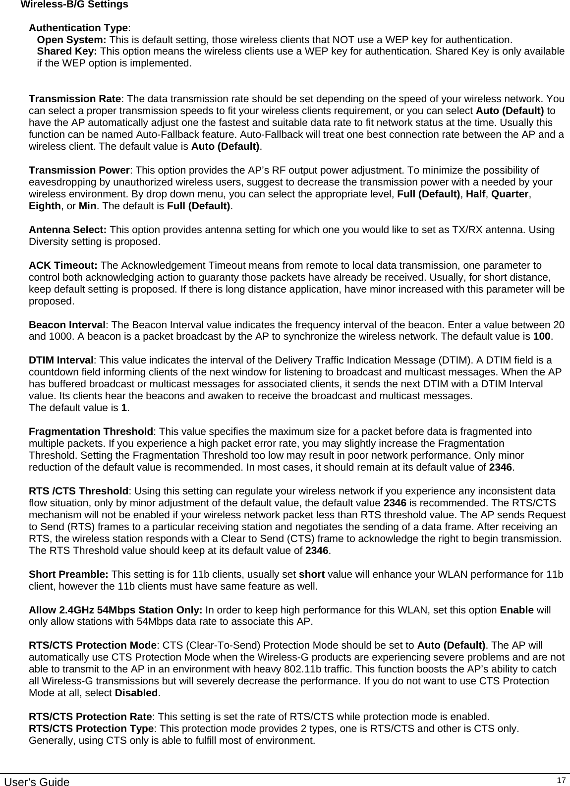                                                                                                                                                                                                                                                                                                                                                                                           User’s Guide   17Wireless-B/G Settings  Authentication Type:  Open System: This is default setting, those wireless clients that NOT use a WEP key for authentication.  Shared Key: This option means the wireless clients use a WEP key for authentication. Shared Key is only available if the WEP option is implemented.   Transmission Rate: The data transmission rate should be set depending on the speed of your wireless network. You can select a proper transmission speeds to fit your wireless clients requirement, or you can select Auto (Default) to have the AP automatically adjust one the fastest and suitable data rate to fit network status at the time. Usually this function can be named Auto-Fallback feature. Auto-Fallback will treat one best connection rate between the AP and a wireless client. The default value is Auto (Default).  Transmission Power: This option provides the AP’s RF output power adjustment. To minimize the possibility of eavesdropping by unauthorized wireless users, suggest to decrease the transmission power with a needed by your wireless environment. By drop down menu, you can select the appropriate level, Full (Default), Half, Quarter, Eighth, or Min. The default is Full (Default).  Antenna Select: This option provides antenna setting for which one you would like to set as TX/RX antenna. Using Diversity setting is proposed.  ACK Timeout: The Acknowledgement Timeout means from remote to local data transmission, one parameter to control both acknowledging action to guaranty those packets have already be received. Usually, for short distance, keep default setting is proposed. If there is long distance application, have minor increased with this parameter will be proposed.   Beacon Interval: The Beacon Interval value indicates the frequency interval of the beacon. Enter a value between 20 and 1000. A beacon is a packet broadcast by the AP to synchronize the wireless network. The default value is 100.  DTIM Interval: This value indicates the interval of the Delivery Traffic Indication Message (DTIM). A DTIM field is a countdown field informing clients of the next window for listening to broadcast and multicast messages. When the AP has buffered broadcast or multicast messages for associated clients, it sends the next DTIM with a DTIM Interval value. Its clients hear the beacons and awaken to receive the broadcast and multicast messages. The default value is 1.  Fragmentation Threshold: This value specifies the maximum size for a packet before data is fragmented into multiple packets. If you experience a high packet error rate, you may slightly increase the Fragmentation Threshold. Setting the Fragmentation Threshold too low may result in poor network performance. Only minor reduction of the default value is recommended. In most cases, it should remain at its default value of 2346.  RTS /CTS Threshold: Using this setting can regulate your wireless network if you experience any inconsistent data flow situation, only by minor adjustment of the default value, the default value 2346 is recommended. The RTS/CTS mechanism will not be enabled if your wireless network packet less than RTS threshold value. The AP sends Request to Send (RTS) frames to a particular receiving station and negotiates the sending of a data frame. After receiving an RTS, the wireless station responds with a Clear to Send (CTS) frame to acknowledge the right to begin transmission. The RTS Threshold value should keep at its default value of 2346.  Short Preamble: This setting is for 11b clients, usually set short value will enhance your WLAN performance for 11b client, however the 11b clients must have same feature as well.   Allow 2.4GHz 54Mbps Station Only: In order to keep high performance for this WLAN, set this option Enable will only allow stations with 54Mbps data rate to associate this AP.  RTS/CTS Protection Mode: CTS (Clear-To-Send) Protection Mode should be set to Auto (Default). The AP will automatically use CTS Protection Mode when the Wireless-G products are experiencing severe problems and are not able to transmit to the AP in an environment with heavy 802.11b traffic. This function boosts the AP’s ability to catch all Wireless-G transmissions but will severely decrease the performance. If you do not want to use CTS Protection Mode at all, select Disabled.  RTS/CTS Protection Rate: This setting is set the rate of RTS/CTS while protection mode is enabled. RTS/CTS Protection Type: This protection mode provides 2 types, one is RTS/CTS and other is CTS only. Generally, using CTS only is able to fulfill most of environment.   