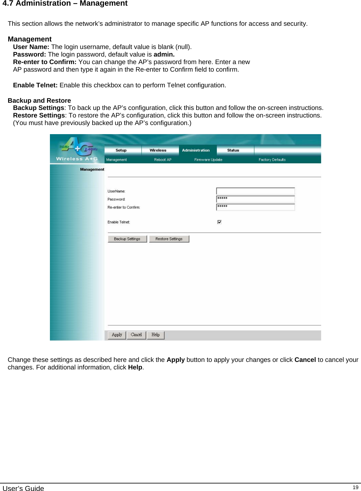                                                                                                                                                                                                                                                                                                                                                                                           User’s Guide   194.7 Administration – Management  This section allows the network’s administrator to manage specific AP functions for access and security.  Management User Name: The login username, default value is blank (null). Password: The login password, default value is admin. Re-enter to Confirm: You can change the AP’s password from here. Enter a new AP password and then type it again in the Re-enter to Confirm field to confirm.  Enable Telnet: Enable this checkbox can to perform Telnet configuration.  Backup and Restore Backup Settings: To back up the AP’s configuration, click this button and follow the on-screen instructions. Restore Settings: To restore the AP’s configuration, click this button and follow the on-screen instructions. (You must have previously backed up the AP’s configuration.)     Change these settings as described here and click the Apply button to apply your changes or click Cancel to cancel your changes. For additional information, click Help.  