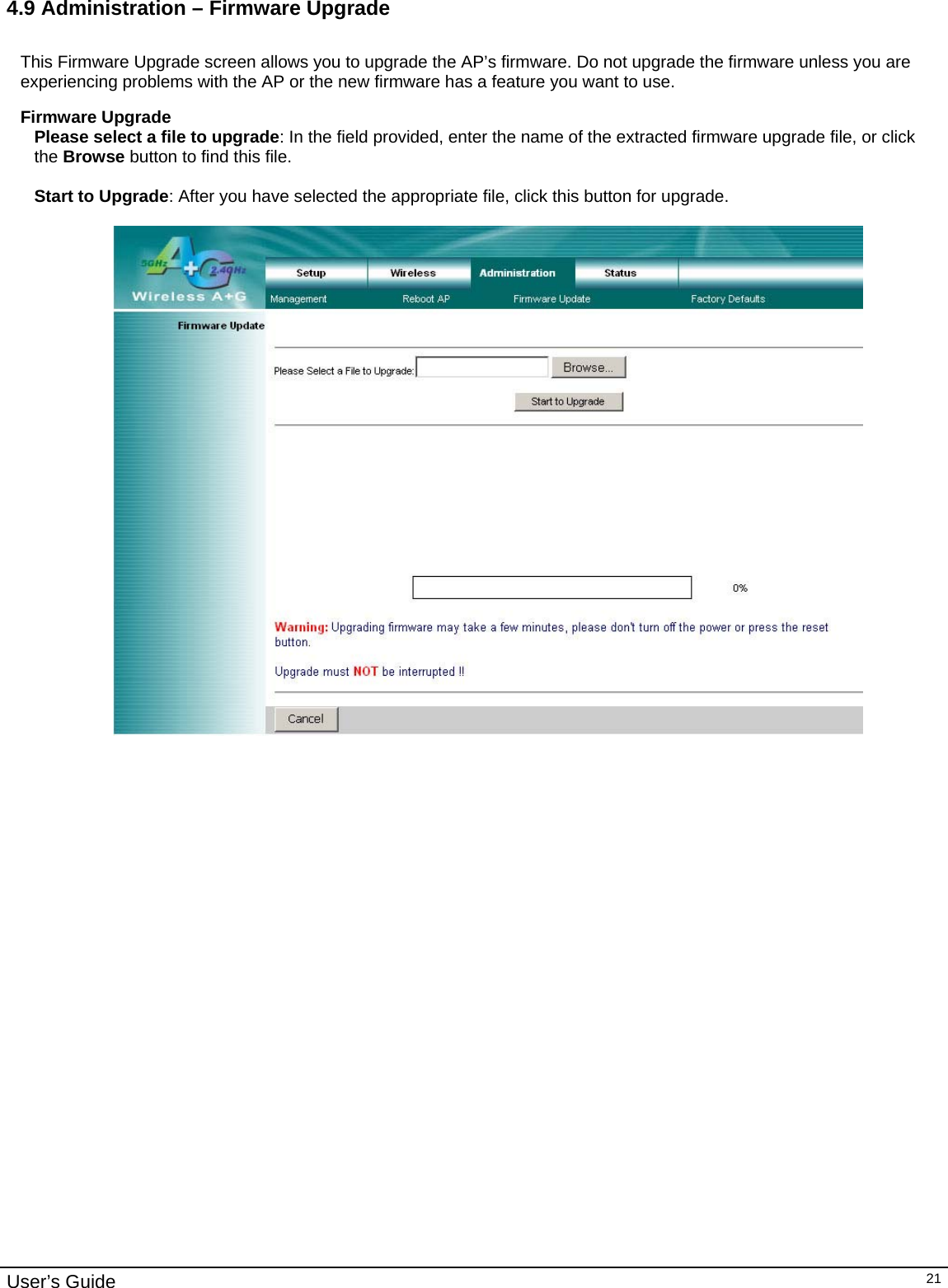                                                                                                                                                                                                                                                                                                                                                                                           User’s Guide   214.9 Administration – Firmware Upgrade  This Firmware Upgrade screen allows you to upgrade the AP’s firmware. Do not upgrade the firmware unless you are experiencing problems with the AP or the new firmware has a feature you want to use.  Firmware Upgrade Please select a file to upgrade: In the field provided, enter the name of the extracted firmware upgrade file, or click the Browse button to find this file.  Start to Upgrade: After you have selected the appropriate file, click this button for upgrade.       