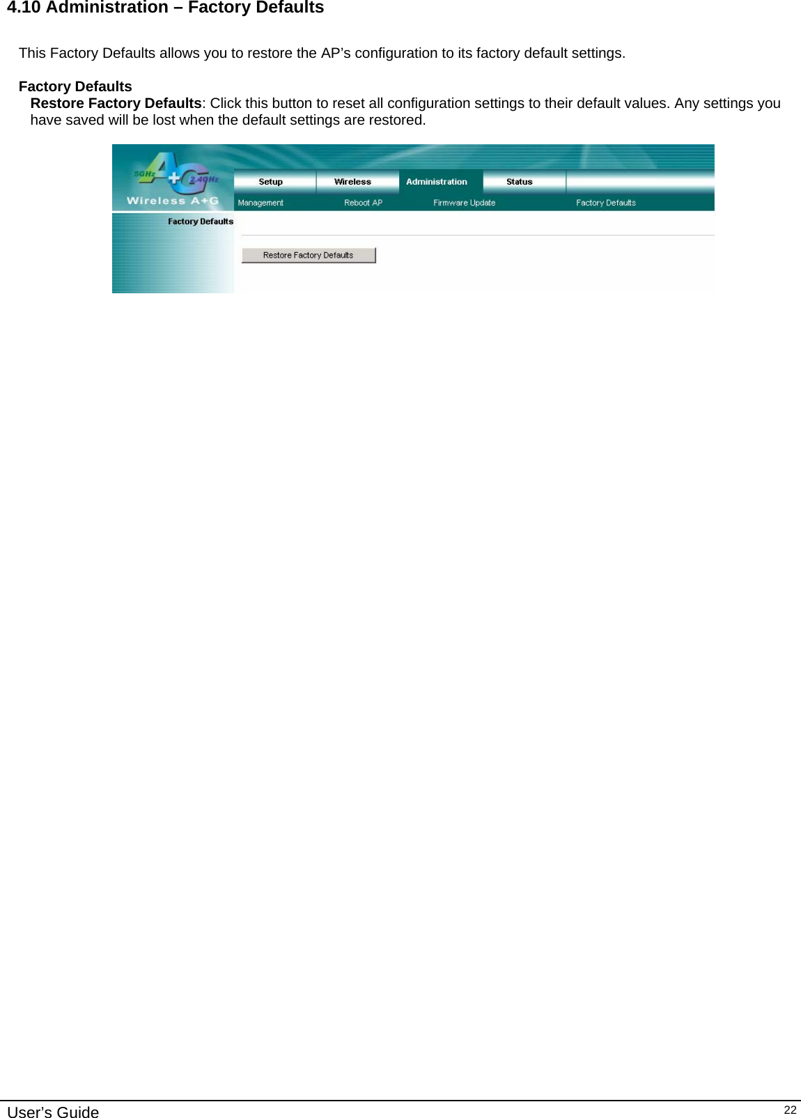    User’s Guide   224.10 Administration – Factory Defaults  This Factory Defaults allows you to restore the AP’s configuration to its factory default settings.  Factory Defaults Restore Factory Defaults: Click this button to reset all configuration settings to their default values. Any settings you have saved will be lost when the default settings are restored.   