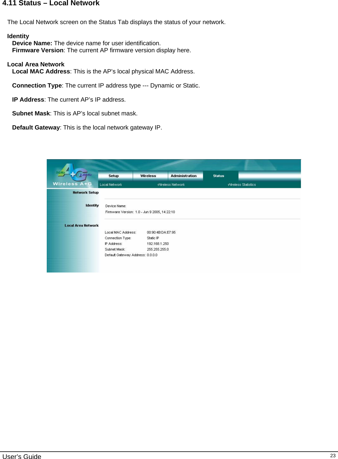                                                                                                                                                                                                                                                                                                                                                                                           User’s Guide   234.11 Status – Local Network  The Local Network screen on the Status Tab displays the status of your network.  Identity Device Name: The device name for user identification. Firmware Version: The current AP firmware version display here.  Local Area Network Local MAC Address: This is the AP’s local physical MAC Address.  Connection Type: The current IP address type --- Dynamic or Static.  IP Address: The current AP’s IP address.  Subnet Mask: This is AP’s local subnet mask.  Default Gateway: This is the local network gateway IP.        