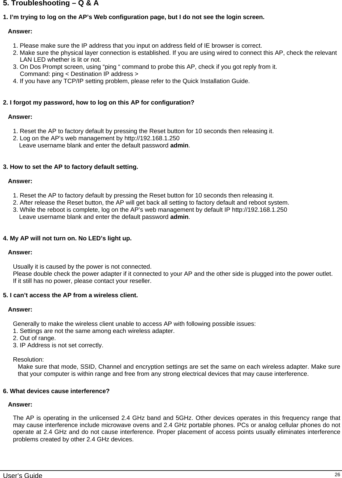    User’s Guide   265. Troubleshooting – Q &amp; A 1. I’m trying to log on the AP’s Web configuration page, but I do not see the login screen.   Answer:    1. Please make sure the IP address that you input on address field of IE browser is correct. 2. Make sure the physical layer connection is established. If you are using wired to connect this AP, check the relevant LAN LED whether is lit or not. 3. On Dos Prompt screen, using “ping “ command to probe this AP, check if you got reply from it. Command: ping &lt; Destination IP address &gt; 4. If you have any TCP/IP setting problem, please refer to the Quick Installation Guide.   2. I forgot my password, how to log on this AP for configuration?   Answer:  1. Reset the AP to factory default by pressing the Reset button for 10 seconds then releasing it. 2. Log on the AP’s web management by http://192.168.1.250  Leave username blank and enter the default password admin.   3. How to set the AP to factory default setting.  Answer:  1. Reset the AP to factory default by pressing the Reset button for 10 seconds then releasing it. 2. After release the Reset button, the AP will get back all setting to factory default and reboot system. 3. While the reboot is complete, log on the AP’s web management by default IP http://192.168.1.250  Leave username blank and enter the default password admin.   4. My AP will not turn on. No LED’s light up.  Answer:  Usually it is caused by the power is not connected. Please double check the power adapter if it connected to your AP and the other side is plugged into the power outlet. If it still has no power, please contact your reseller.  5. I can’t access the AP from a wireless client.  Answer:  Generally to make the wireless client unable to access AP with following possible issues: 1. Settings are not the same among each wireless adapter. 2. Out of range. 3. IP Address is not set correctly.  Resolution: Make sure that mode, SSID, Channel and encryption settings are set the same on each wireless adapter. Make sure that your computer is within range and free from any strong electrical devices that may cause interference.  6. What devices cause interference? Answer: The AP is operating in the unlicensed 2.4 GHz band and 5GHz. Other devices operates in this frequency range that may cause interference include microwave ovens and 2.4 GHz portable phones. PCs or analog cellular phones do not operate at 2.4 GHz and do not cause interference. Proper placement of access points usually eliminates interference problems created by other 2.4 GHz devices. 