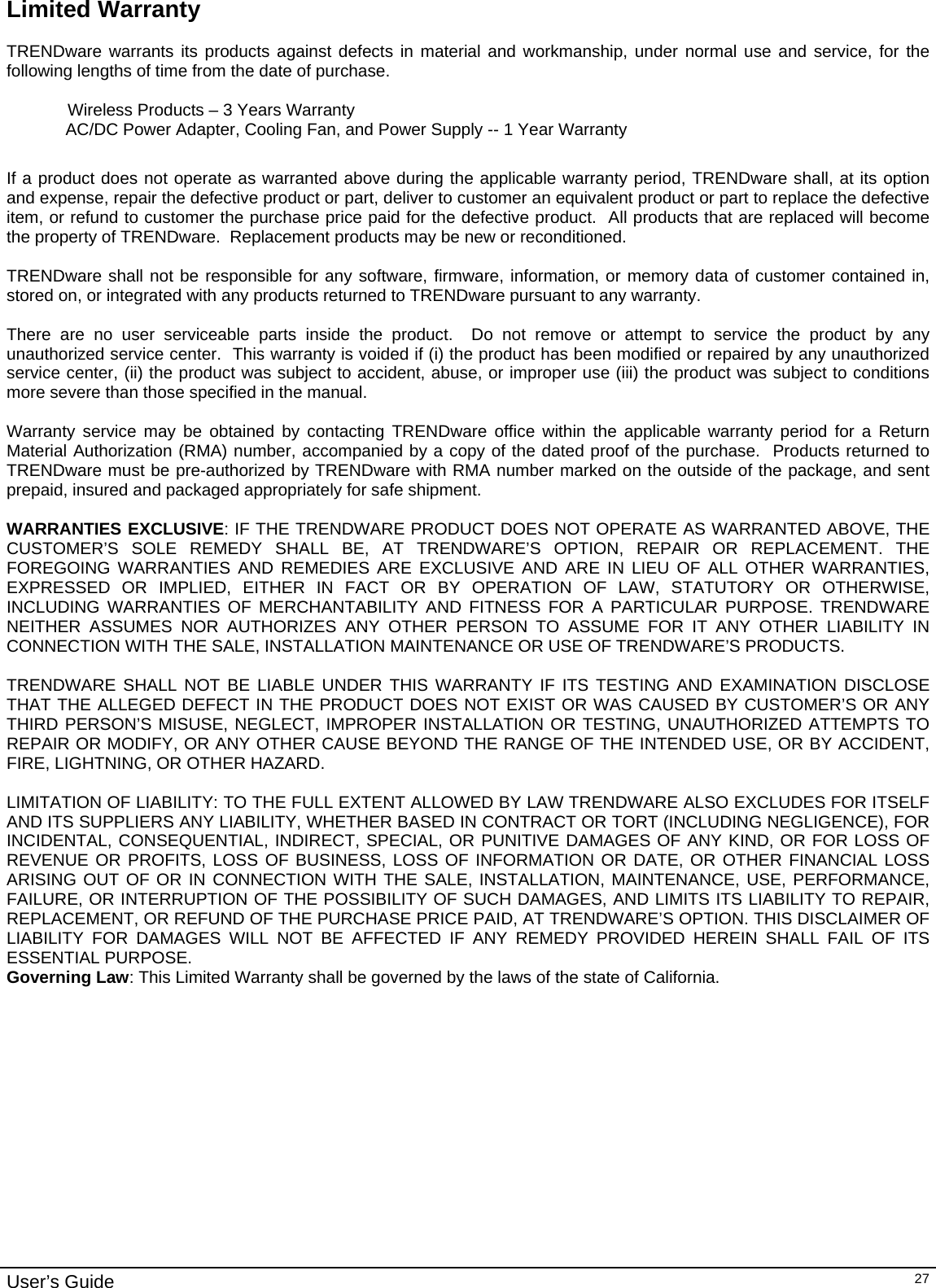                                                                                                                                                                                                                                                                                                                                                                                           User’s Guide   27Limited Warranty  TRENDware warrants its products against defects in material and workmanship, under normal use and service, for the following lengths of time from the date of purchase.      Wireless Products – 3 Years Warranty   AC/DC Power Adapter, Cooling Fan, and Power Supply -- 1 Year Warranty  If a product does not operate as warranted above during the applicable warranty period, TRENDware shall, at its option and expense, repair the defective product or part, deliver to customer an equivalent product or part to replace the defective item, or refund to customer the purchase price paid for the defective product.  All products that are replaced will become the property of TRENDware.  Replacement products may be new or reconditioned.  TRENDware shall not be responsible for any software, firmware, information, or memory data of customer contained in, stored on, or integrated with any products returned to TRENDware pursuant to any warranty.  There are no user serviceable parts inside the product.  Do not remove or attempt to service the product by any unauthorized service center.  This warranty is voided if (i) the product has been modified or repaired by any unauthorized service center, (ii) the product was subject to accident, abuse, or improper use (iii) the product was subject to conditions more severe than those specified in the manual.  Warranty service may be obtained by contacting TRENDware office within the applicable warranty period for a Return Material Authorization (RMA) number, accompanied by a copy of the dated proof of the purchase.  Products returned to TRENDware must be pre-authorized by TRENDware with RMA number marked on the outside of the package, and sent prepaid, insured and packaged appropriately for safe shipment.    WARRANTIES EXCLUSIVE: IF THE TRENDWARE PRODUCT DOES NOT OPERATE AS WARRANTED ABOVE, THE CUSTOMER’S SOLE REMEDY SHALL BE, AT TRENDWARE’S OPTION, REPAIR OR REPLACEMENT. THE FOREGOING WARRANTIES AND REMEDIES ARE EXCLUSIVE AND ARE IN LIEU OF ALL OTHER WARRANTIES, EXPRESSED OR IMPLIED, EITHER IN FACT OR BY OPERATION OF LAW, STATUTORY OR OTHERWISE, INCLUDING WARRANTIES OF MERCHANTABILITY AND FITNESS FOR A PARTICULAR PURPOSE. TRENDWARE NEITHER ASSUMES NOR AUTHORIZES ANY OTHER PERSON TO ASSUME FOR IT ANY OTHER LIABILITY IN CONNECTION WITH THE SALE, INSTALLATION MAINTENANCE OR USE OF TRENDWARE’S PRODUCTS.  TRENDWARE SHALL NOT BE LIABLE UNDER THIS WARRANTY IF ITS TESTING AND EXAMINATION DISCLOSE THAT THE ALLEGED DEFECT IN THE PRODUCT DOES NOT EXIST OR WAS CAUSED BY CUSTOMER’S OR ANY THIRD PERSON’S MISUSE, NEGLECT, IMPROPER INSTALLATION OR TESTING, UNAUTHORIZED ATTEMPTS TO REPAIR OR MODIFY, OR ANY OTHER CAUSE BEYOND THE RANGE OF THE INTENDED USE, OR BY ACCIDENT, FIRE, LIGHTNING, OR OTHER HAZARD.  LIMITATION OF LIABILITY: TO THE FULL EXTENT ALLOWED BY LAW TRENDWARE ALSO EXCLUDES FOR ITSELF AND ITS SUPPLIERS ANY LIABILITY, WHETHER BASED IN CONTRACT OR TORT (INCLUDING NEGLIGENCE), FOR INCIDENTAL, CONSEQUENTIAL, INDIRECT, SPECIAL, OR PUNITIVE DAMAGES OF ANY KIND, OR FOR LOSS OF REVENUE OR PROFITS, LOSS OF BUSINESS, LOSS OF INFORMATION OR DATE, OR OTHER FINANCIAL LOSS ARISING OUT OF OR IN CONNECTION WITH THE SALE, INSTALLATION, MAINTENANCE, USE, PERFORMANCE, FAILURE, OR INTERRUPTION OF THE POSSIBILITY OF SUCH DAMAGES, AND LIMITS ITS LIABILITY TO REPAIR, REPLACEMENT, OR REFUND OF THE PURCHASE PRICE PAID, AT TRENDWARE’S OPTION. THIS DISCLAIMER OF LIABILITY FOR DAMAGES WILL NOT BE AFFECTED IF ANY REMEDY PROVIDED HEREIN SHALL FAIL OF ITS ESSENTIAL PURPOSE. Governing Law: This Limited Warranty shall be governed by the laws of the state of California.  