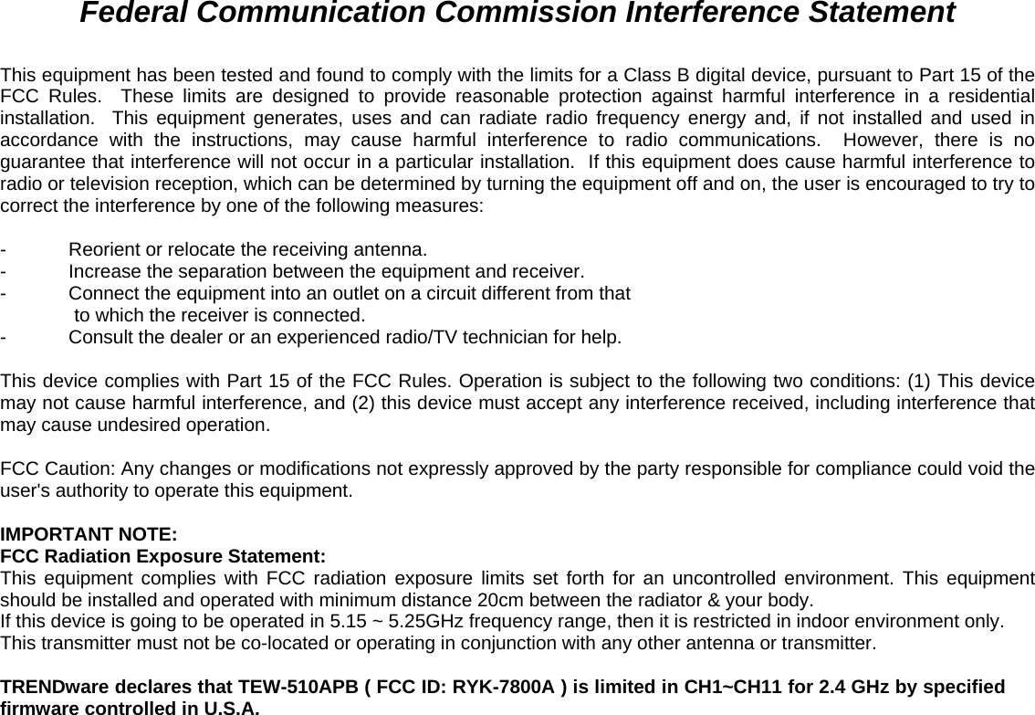     Federal Communication Commission Interference Statement  This equipment has been tested and found to comply with the limits for a Class B digital device, pursuant to Part 15 of the FCC Rules.  These limits are designed to provide reasonable protection against harmful interference in a residential installation.  This equipment generates, uses and can radiate radio frequency energy and, if not installed and used in accordance with the instructions, may cause harmful interference to radio communications.  However, there is no guarantee that interference will not occur in a particular installation.  If this equipment does cause harmful interference to radio or television reception, which can be determined by turning the equipment off and on, the user is encouraged to try to correct the interference by one of the following measures:  -  Reorient or relocate the receiving antenna. -  Increase the separation between the equipment and receiver. -  Connect the equipment into an outlet on a circuit different from that to which the receiver is connected. -  Consult the dealer or an experienced radio/TV technician for help.  This device complies with Part 15 of the FCC Rules. Operation is subject to the following two conditions: (1) This device may not cause harmful interference, and (2) this device must accept any interference received, including interference that may cause undesired operation.  FCC Caution: Any changes or modifications not expressly approved by the party responsible for compliance could void the user&apos;s authority to operate this equipment.  IMPORTANT NOTE: FCC Radiation Exposure Statement: This equipment complies with FCC radiation exposure limits set forth for an uncontrolled environment. This equipment should be installed and operated with minimum distance 20cm between the radiator &amp; your body. If this device is going to be operated in 5.15 ~ 5.25GHz frequency range, then it is restricted in indoor environment only. This transmitter must not be co-located or operating in conjunction with any other antenna or transmitter.  TRENDware declares that TEW-510APB ( FCC ID: RYK-7800A ) is limited in CH1~CH11 for 2.4 GHz by specified firmware controlled in U.S.A. 