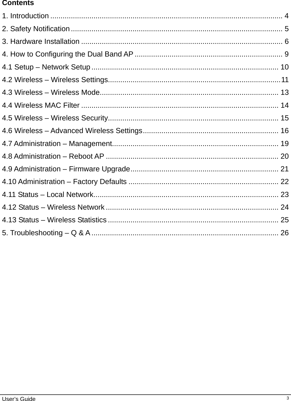                                                                                                                                                                                                                                                                                                                                                                                           User’s Guide   3Contents  1. Introduction .................................................................................................................4 2. Safety Notification....................................................................................................... 5 3. Hardware Installation .................................................................................................. 6 4. How to Configuring the Dual Band AP ........................................................................ 9 4.1 Setup – Network Setup ........................................................................................... 10 4.2 Wireless – Wireless Settings....................................................................................11 4.3 Wireless – Wireless Mode....................................................................................... 13 4.4 Wireless MAC Filter ................................................................................................ 14 4.5 Wireless – Wireless Security................................................................................... 15 4.6 Wireless – Advanced Wireless Settings.................................................................. 16 4.7 Administration – Management................................................................................. 19 4.8 Administration – Reboot AP .................................................................................... 20 4.9 Administration – Firmware Upgrade........................................................................ 21 4.10 Administration – Factory Defaults ......................................................................... 22 4.11 Status – Local Network.......................................................................................... 23 4.12 Status – Wireless Network .................................................................................... 24 4.13 Status – Wireless Statistics ................................................................................... 25 5. Troubleshooting – Q &amp; A ........................................................................................... 26       