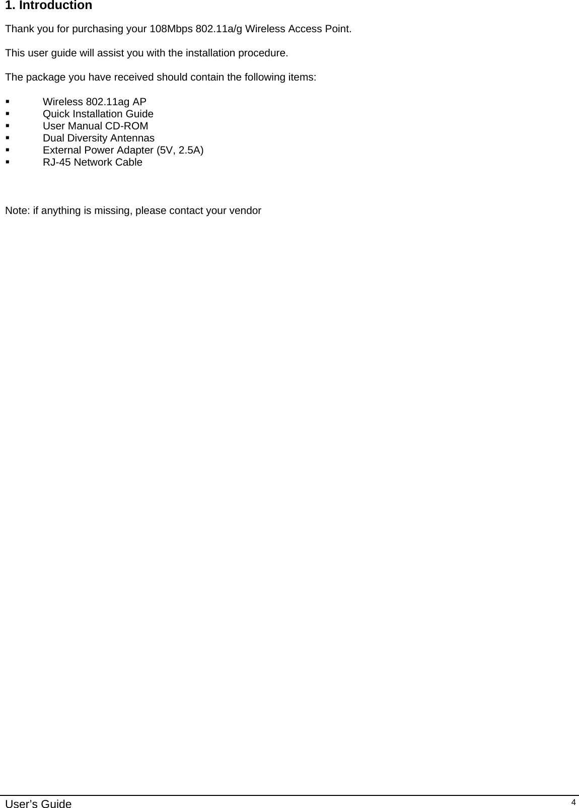    User’s Guide   41. Introduction  Thank you for purchasing your 108Mbps 802.11a/g Wireless Access Point.  This user guide will assist you with the installation procedure.  The package you have received should contain the following items:    Wireless 802.11ag AP   Quick Installation Guide  User Manual CD-ROM  Dual Diversity Antennas   External Power Adapter (5V, 2.5A)   RJ-45 Network Cable    Note: if anything is missing, please contact your vendor  