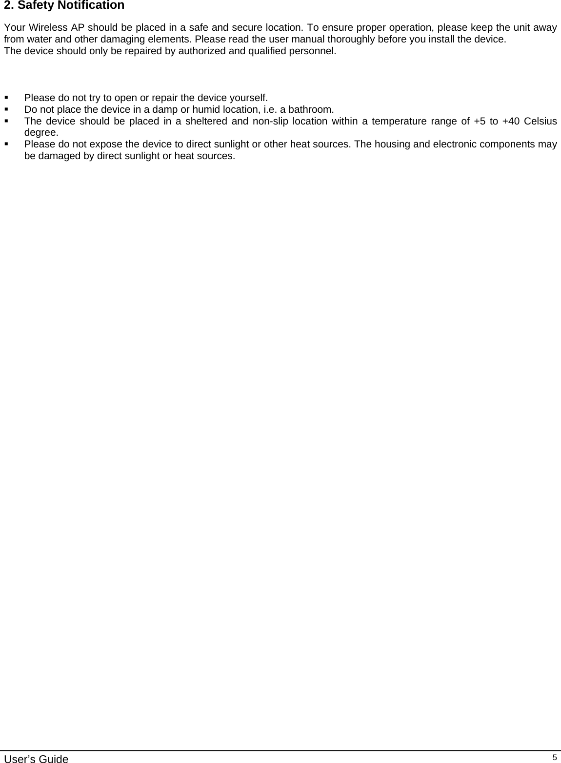                                                                                                                                                                                                                                                                                                                                                                                           User’s Guide   52. Safety Notification Your Wireless AP should be placed in a safe and secure location. To ensure proper operation, please keep the unit away from water and other damaging elements. Please read the user manual thoroughly before you install the device.  The device should only be repaired by authorized and qualified personnel.      Please do not try to open or repair the device yourself.   Do not place the device in a damp or humid location, i.e. a bathroom.   The device should be placed in a sheltered and non-slip location within a temperature range of +5 to +40 Celsius degree.   Please do not expose the device to direct sunlight or other heat sources. The housing and electronic components may be damaged by direct sunlight or heat sources.              