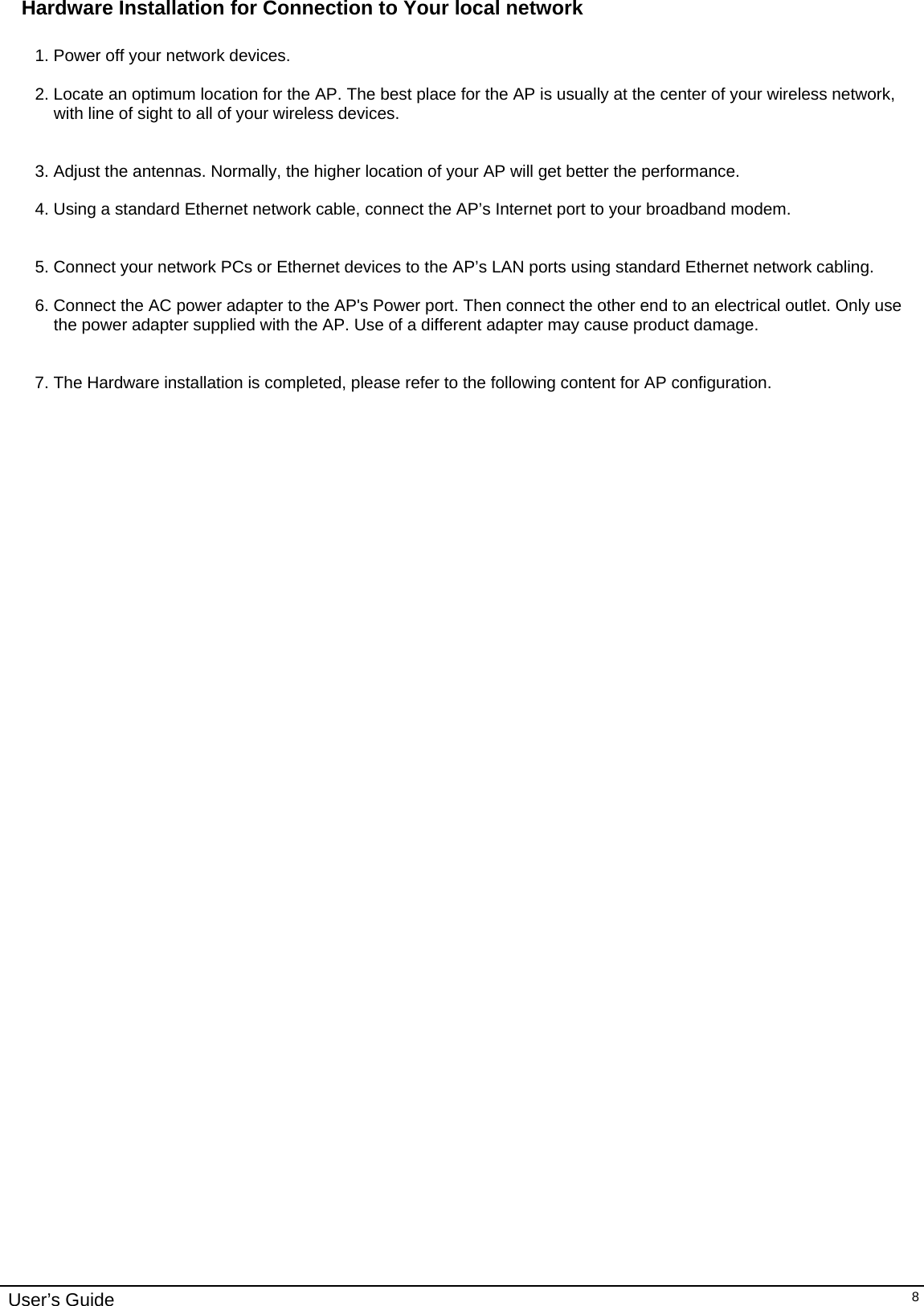    User’s Guide   8Hardware Installation for Connection to Your local network  1. Power off your network devices.  2. Locate an optimum location for the AP. The best place for the AP is usually at the center of your wireless network, with line of sight to all of your wireless devices.   3. Adjust the antennas. Normally, the higher location of your AP will get better the performance.  4. Using a standard Ethernet network cable, connect the AP’s Internet port to your broadband modem.   5. Connect your network PCs or Ethernet devices to the AP’s LAN ports using standard Ethernet network cabling.  6. Connect the AC power adapter to the AP&apos;s Power port. Then connect the other end to an electrical outlet. Only use the power adapter supplied with the AP. Use of a different adapter may cause product damage.   7. The Hardware installation is completed, please refer to the following content for AP configuration.        