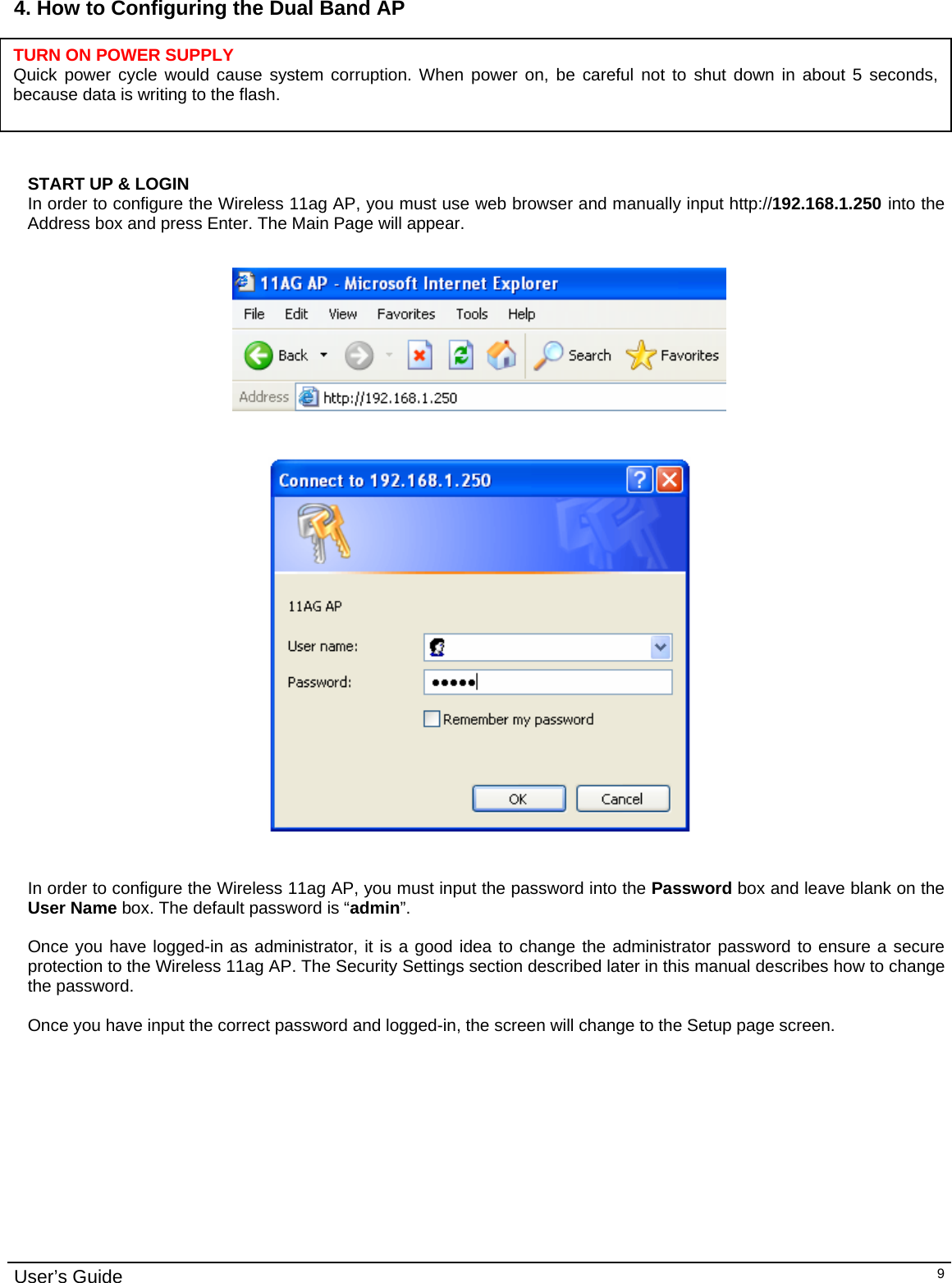                                                                                                                                                                                                                                                                                                                                                                                           User’s Guide   94. How to Configuring the Dual Band AP       START UP &amp; LOGIN In order to configure the Wireless 11ag AP, you must use web browser and manually input http://192.168.1.250 into the Address box and press Enter. The Main Page will appear.       In order to configure the Wireless 11ag AP, you must input the password into the Password box and leave blank on the User Name box. The default password is “admin”.  Once you have logged-in as administrator, it is a good idea to change the administrator password to ensure a secure protection to the Wireless 11ag AP. The Security Settings section described later in this manual describes how to change the password.   Once you have input the correct password and logged-in, the screen will change to the Setup page screen.  TURN ON POWER SUPPLY Quick power cycle would cause system corruption. When power on, be careful not to shut down in about 5 seconds, because data is writing to the flash. 