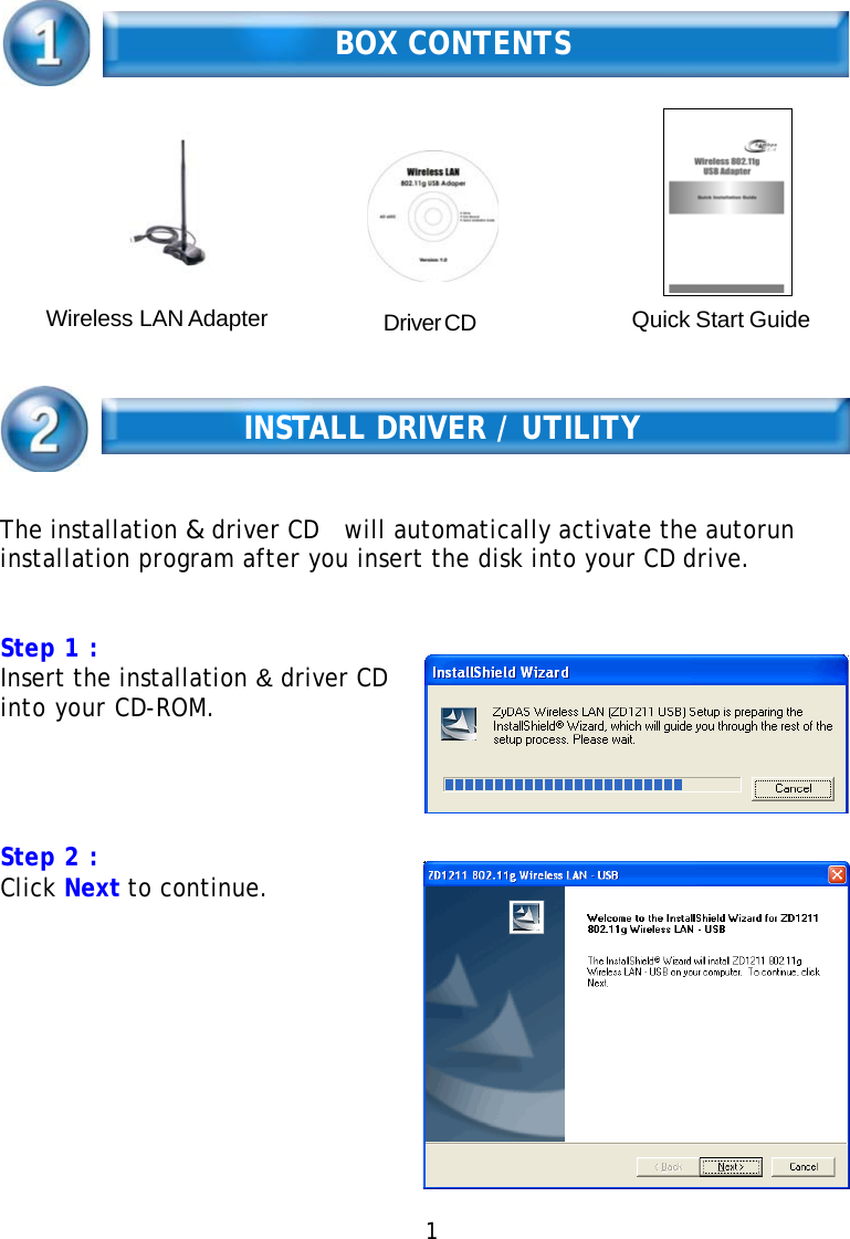   BOX CONTENTS       Wireless LAN Adapter  Driver CD  Quick Start Guide    INSTALL DRIVER / UTILITY    The installation &amp; driver CD   will automatically activate the autorun installation program after you insert the disk into your CD drive.    Step 1 : Insert the installation &amp; driver CD into your CD-ROM.      Step 2 : Click Next to continue.   1 