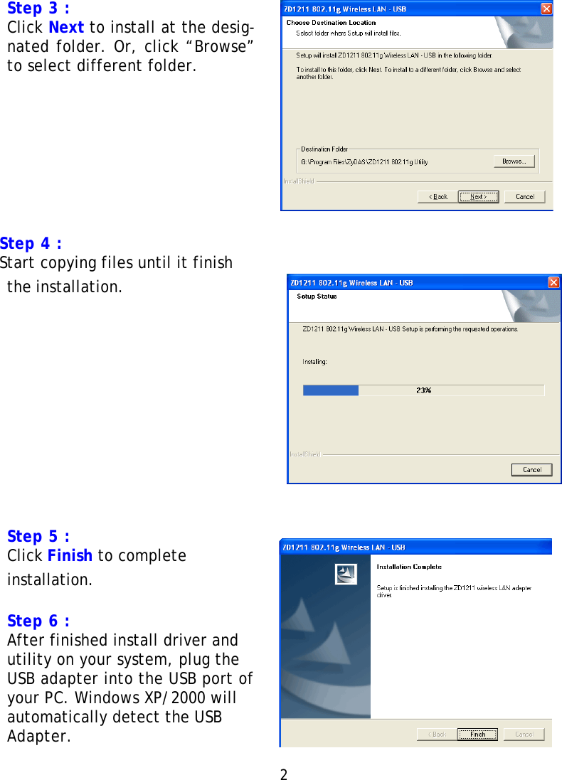 Step 3 : Click Next to install at the desig- nated folder. Or, click “Browse” to select different folder.            Step 4 : Start copying files until it finish the installation.     Step 5 : Click Finish to complete installation.  Step 6 : After finished install driver and utility on your system, plug the USB adapter into the USB port of your PC. Windows XP/2000 will automatically detect the USB Adapter.  2   