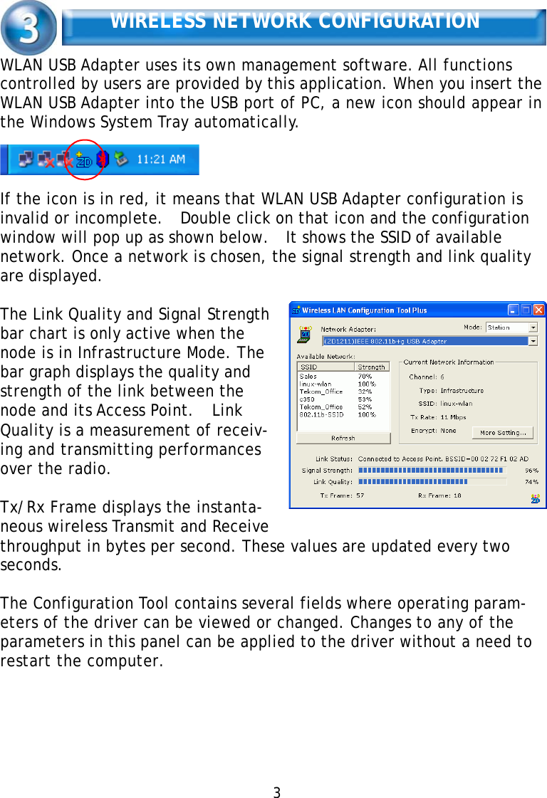   WIRELESS NETWORK CONFIGURATION   WLAN USB Adapter uses its own management software. All functions controlled by users are provided by this application. When you insert the WLAN USB Adapter into the USB port of PC, a new icon should appear in the Windows System Tray automatically.     If the icon is in red, it means that WLAN USB Adapter configuration is invalid or incomplete.  Double click on that icon and the configuration window will pop up as shown below.   It shows the SSID of available network. Once a network is chosen, the signal strength and link quality are displayed.  The Link Quality and Signal Strength bar chart is only active when the node is in Infrastructure Mode. The bar graph displays the quality and strength of the link between the node and its Access Point.   Link Quality is a measurement of receiv- ing and transmitting performances over the radio.  Tx/Rx Frame displays the instanta- neous wireless Transmit and Receive throughput in bytes per second. These values are updated every two seconds.  The Configuration Tool contains several fields where operating param- eters of the driver can be viewed or changed. Changes to any of the parameters in this panel can be applied to the driver without a need to restart the computer.         3   