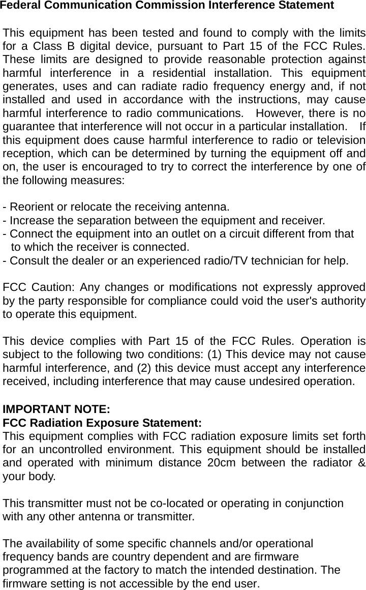 Federal Communication Commission Interference Statement  This equipment has been tested and found to comply with the limits for a Class B digital device, pursuant to Part 15 of the FCC Rules.  These limits are designed to provide reasonable protection against harmful interference in a residential installation. This equipment generates, uses and can radiate radio frequency energy and, if not installed and used in accordance with the instructions, may cause harmful interference to radio communications.  However, there is no guarantee that interference will not occur in a particular installation.    If this equipment does cause harmful interference to radio or television reception, which can be determined by turning the equipment off and on, the user is encouraged to try to correct the interference by one of the following measures:  - Reorient or relocate the receiving antenna. - Increase the separation between the equipment and receiver. - Connect the equipment into an outlet on a circuit different from that to which the receiver is connected. - Consult the dealer or an experienced radio/TV technician for help.  FCC Caution: Any changes or modifications not expressly approved by the party responsible for compliance could void the user&apos;s authority to operate this equipment.  This device complies with Part 15 of the FCC Rules. Operation is subject to the following two conditions: (1) This device may not cause harmful interference, and (2) this device must accept any interference received, including interference that may cause undesired operation.  IMPORTANT NOTE: FCC Radiation Exposure Statement: This equipment complies with FCC radiation exposure limits set forth for an uncontrolled environment. This equipment should be installed and operated with minimum distance 20cm between the radiator &amp; your body.  This transmitter must not be co-located or operating in conjunction with any other antenna or transmitter.  The availability of some specific channels and/or operational frequency bands are country dependent and are firmware programmed at the factory to match the intended destination. The firmware setting is not accessible by the end user.  