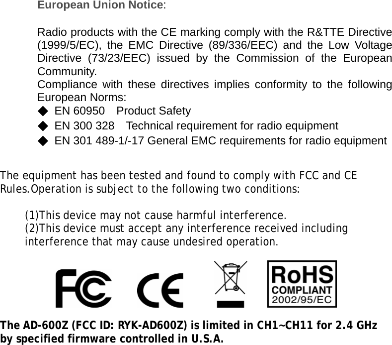 European Union Notice:  Radio products with the CE marking comply with the R&amp;TTE Directive (1999/5/EC), the EMC Directive (89/336/EEC) and the Low Voltage Directive (73/23/EEC) issued by the Commission of the European Community. Compliance with these directives implies conformity to the following European Norms: ◆ EN 60950  Product Safety ◆  EN 300 328    Technical requirement for radio equipment ◆  EN 301 489-1/-17 General EMC requirements for radio equipment    The equipment has been tested and found to comply with FCC and CE Rules.Operation is subject to the following two conditions:  (1)This device may not cause harmful interference. (2)This device must accept any interference received including interference that may cause undesired operation.                      The AD-600Z (FCC ID: RYK-AD600Z) is limited in CH1~CH11 for 2.4 GHz by specified firmware controlled in U.S.A.  