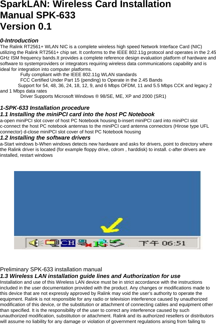 SparkLAN: Wireless Card Installation Manual SPK-633 Version 0.1   0-Introduction   The Ralink RT2561+ WLAN NIC is a complete wireless high speed Network Interface Card (NIC) utilizing the Ralink RT2561+ chip set. It conforms to the IEEE 802.11g protocol and operates in the 2.45 GHz ISM frequency bands.It provides a complete reference design evaluation platform of hardware and software to systemproviders or integrators requiring wireless data communications capability and is ideal for integration into computer platforms.     Fully compliant with the IEEE 802.11g WLAN standards       FCC Certified Under Part 15 (pending) to Operate in the 2.45 Bands     Support for 54, 48, 36, 24, 18, 12, 9, and 6 Mbps OFDM, 11 and 5.5 Mbps CCK and legacy 2 and 1 Mbps data rates       Driver Supports Microsoft Windows ® 98/SE, ME, XP and 2000 (SR1)    1-SPK-633 Installation procedure   1.1 Installing the miniPCI card into the host PC Notebook   a-open miniPCI slot cover of host PC Notebook housing b-insert miniPCI card into miniPCI slot c-connect the host PC notebook antennas to the miniPCI card antenna connectors (Hirose type UFL connector) d-close miniPCI slot cover of host PC Notebook housing   1.2 Installing the software drivers   a-Start windows b-When windows detects new hardware and asks for drivers, point to directory where the Ralink driver is located (for example floppy drive, cdrom , harddisk) to install. c-after drivers are installed, restart windows     Preliminary SPK-633 installation manual   1.3 Wireless LAN installation guide lines and Authorization for use   Installation and use of this Wireless LAN device must be in strict accordance with the instructions included in the user documentation provided with the product. Any changes or modifications made to this device that are not expressly approved by Ralink may void the user’s authority to operate the equipment. Ralink is not responsible for any radio or television interference caused by unauthorized modification of this device, or the substitution or attachment of connecting cables and equipment other than specified. It is the responsibility of the user to correct any interference caused by such unauthorized modification, substitution or attachment. Ralink and its authorized resellers or distributors will assume no liability for any damage or violation of government regulations arising from failing to 