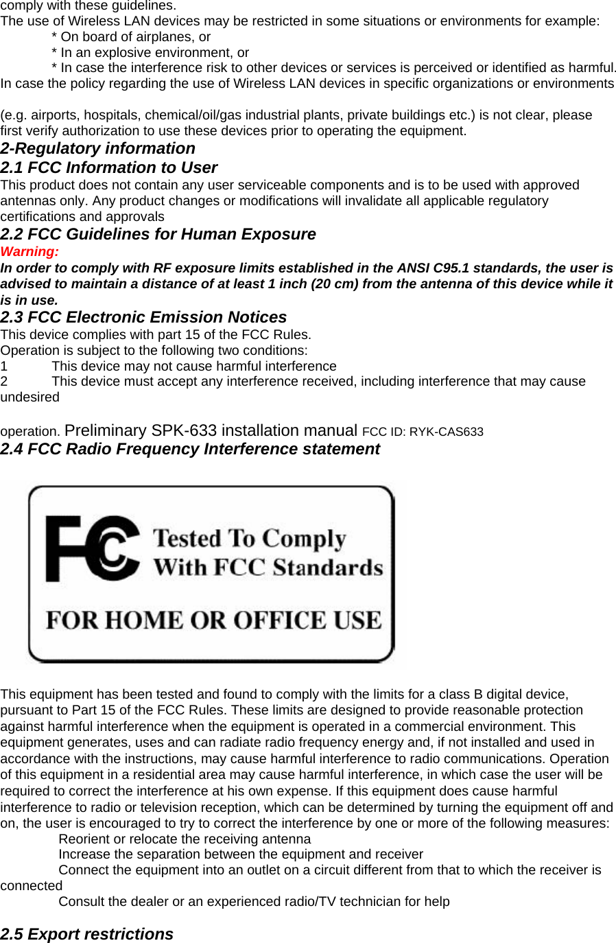 comply with these guidelines.   The use of Wireless LAN devices may be restricted in some situations or environments for example:     * On board of airplanes, or     * In an explosive environment, or     * In case the interference risk to other devices or services is perceived or identified as harmful. In case the policy regarding the use of Wireless LAN devices in specific organizations or environments    (e.g. airports, hospitals, chemical/oil/gas industrial plants, private buildings etc.) is not clear, please first verify authorization to use these devices prior to operating the equipment.   2-Regulatory information   2.1 FCC Information to User   This product does not contain any user serviceable components and is to be used with approved antennas only. Any product changes or modifications will invalidate all applicable regulatory certifications and approvals   2.2 FCC Guidelines for Human Exposure   Warning:   In order to comply with RF exposure limits established in the ANSI C95.1 standards, the user is advised to maintain a distance of at least 1 inch (20 cm) from the antenna of this device while it is in use.   2.3 FCC Electronic Emission Notices   This device complies with part 15 of the FCC Rules. Operation is subject to the following two conditions:   1  This device may not cause harmful interference   2  This device must accept any interference received, including interference that may cause undesired   operation. Preliminary SPK-633 installation manual FCC ID: RYK-CAS633   2.4 FCC Radio Frequency Interference statement    This equipment has been tested and found to comply with the limits for a class B digital device, pursuant to Part 15 of the FCC Rules. These limits are designed to provide reasonable protection against harmful interference when the equipment is operated in a commercial environment. This equipment generates, uses and can radiate radio frequency energy and, if not installed and used in accordance with the instructions, may cause harmful interference to radio communications. Operation of this equipment in a residential area may cause harmful interference, in which case the user will be required to correct the interference at his own expense. If this equipment does cause harmful interference to radio or television reception, which can be determined by turning the equipment off and on, the user is encouraged to try to correct the interference by one or more of the following measures:   ٛ    Reorient or relocate the receiving antenna   ٛ    Increase the separation between the equipment and receiver   ٛ    Connect the equipment into an outlet on a circuit different from that to which the receiver is connected  ٛ    Consult the dealer or an experienced radio/TV technician for help    2.5 Export restrictions   