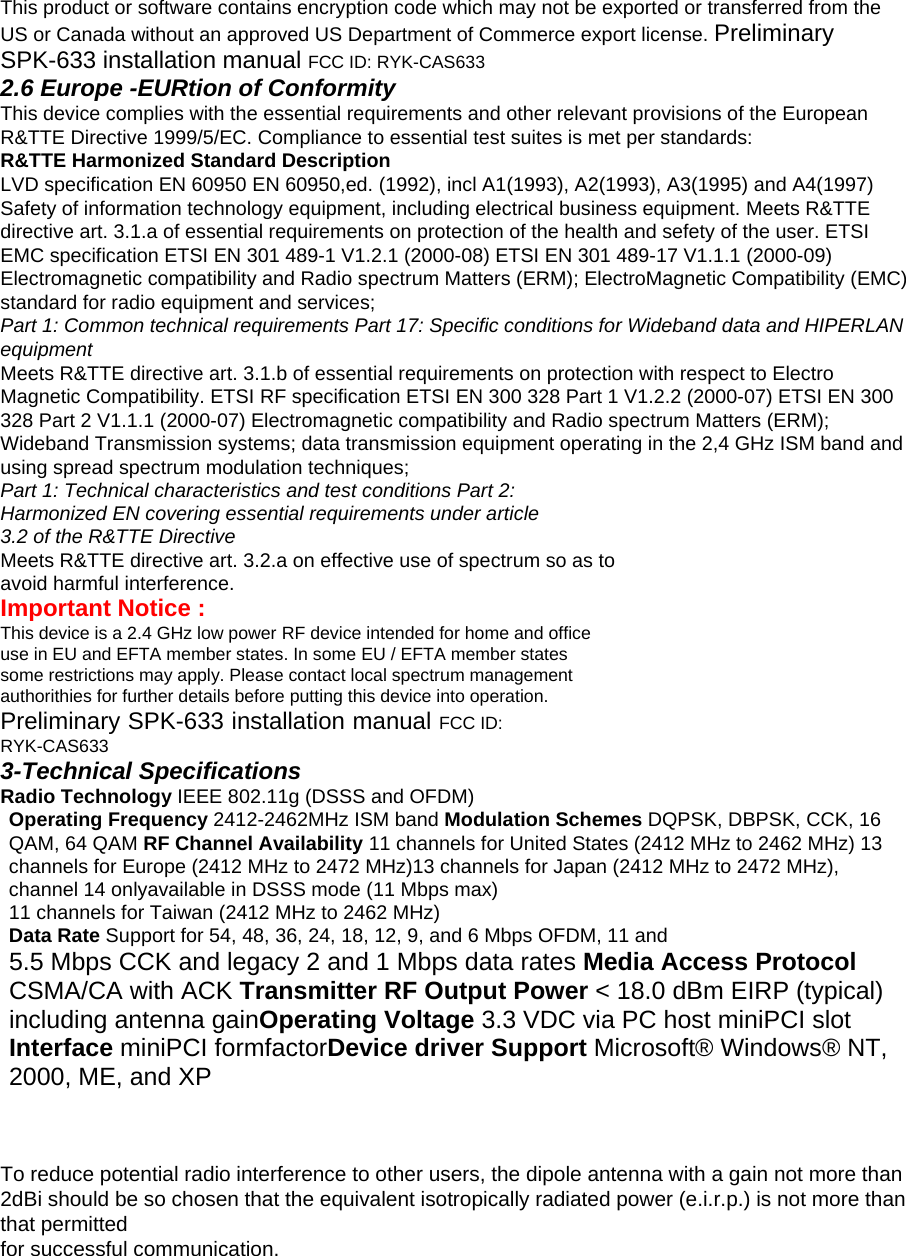 This product or software contains encryption code which may not be exported or transferred from the   US or Canada without an approved US Department of Commerce export license. Preliminary SPK-633 installation manual FCC ID: RYK-CAS633   2.6 Europe -EURtion of Conformity   This device complies with the essential requirements and other relevant provisions of the European R&amp;TTE Directive 1999/5/EC. Compliance to essential test suites is met per standards:   R&amp;TTE Harmonized Standard Description   LVD specification EN 60950 EN 60950,ed. (1992), incl A1(1993), A2(1993), A3(1995) and A4(1997) Safety of information technology equipment, including electrical business equipment. Meets R&amp;TTE directive art. 3.1.a of essential requirements on protection of the health and sefety of the user. ETSI EMC specification ETSI EN 301 489-1 V1.2.1 (2000-08) ETSI EN 301 489-17 V1.1.1 (2000-09) Electromagnetic compatibility and Radio spectrum Matters (ERM); ElectroMagnetic Compatibility (EMC) standard for radio equipment and services;   Part 1: Common technical requirements Part 17: Specific conditions for Wideband data and HIPERLAN equipment   Meets R&amp;TTE directive art. 3.1.b of essential requirements on protection with respect to Electro Magnetic Compatibility. ETSI RF specification ETSI EN 300 328 Part 1 V1.2.2 (2000-07) ETSI EN 300 328 Part 2 V1.1.1 (2000-07) Electromagnetic compatibility and Radio spectrum Matters (ERM); Wideband Transmission systems; data transmission equipment operating in the 2,4 GHz ISM band and using spread spectrum modulation techniques;   Part 1: Technical characteristics and test conditions Part 2: Harmonized EN covering essential requirements under article 3.2 of the R&amp;TTE Directive   Meets R&amp;TTE directive art. 3.2.a on effective use of spectrum so as to avoid harmful interference.   Important Notice :   This device is a 2.4 GHz low power RF device intended for home and office use in EU and EFTA member states. In some EU / EFTA member states some restrictions may apply. Please contact local spectrum management authorithies for further details before putting this device into operation.   Preliminary SPK-633 installation manual FCC ID: RYK-CAS633  3-Technical Specifications   Radio Technology IEEE 802.11g (DSSS and OFDM)   Operating Frequency 2412-2462MHz ISM band Modulation Schemes DQPSK, DBPSK, CCK, 16 QAM, 64 QAM RF Channel Availability 11 channels for United States (2412 MHz to 2462 MHz) 13 channels for Europe (2412 MHz to 2472 MHz)13 channels for Japan (2412 MHz to 2472 MHz), channel 14 onlyavailable in DSSS mode (11 Mbps max) 11 channels for Taiwan (2412 MHz to 2462 MHz)   Data Rate Support for 54, 48, 36, 24, 18, 12, 9, and 6 Mbps OFDM, 11 and   5.5 Mbps CCK and legacy 2 and 1 Mbps data rates Media Access Protocol CSMA/CA with ACK Transmitter RF Output Power &lt; 18.0 dBm EIRP (typical) including antenna gainOperating Voltage 3.3 VDC via PC host miniPCI slot Interface miniPCI formfactorDevice driver Support Microsoft® Windows® NT, 2000, ME, and XP   To reduce potential radio interference to other users, the dipole antenna with a gain not more than 2dBi should be so chosen that the equivalent isotropically radiated power (e.i.r.p.) is not more than that permitted for successful communication.  