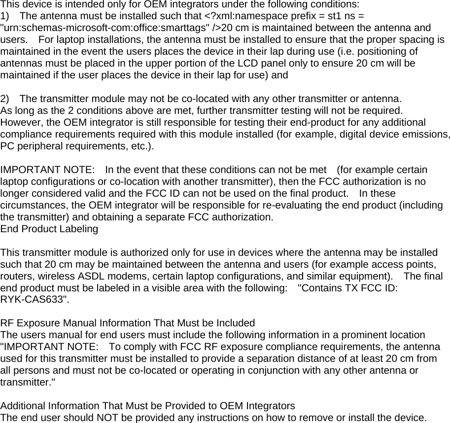 This device is intended only for OEM integrators under the following conditions: 1)    The antenna must be installed such that &lt;?xml:namespace prefix = st1 ns = &quot;urn:schemas-microsoft-com:office:smarttags&quot; /&gt;20 cm is maintained between the antenna and users.    For laptop installations, the antenna must be installed to ensure that the proper spacing is maintained in the event the users places the device in their lap during use (i.e. positioning of antennas must be placed in the upper portion of the LCD panel only to ensure 20 cm will be maintained if the user places the device in their lap for use) and  2)    The transmitter module may not be co-located with any other transmitter or antenna.   As long as the 2 conditions above are met, further transmitter testing will not be required.   However, the OEM integrator is still responsible for testing their end-product for any additional compliance requirements required with this module installed (for example, digital device emissions, PC peripheral requirements, etc.).  IMPORTANT NOTE:    In the event that these conditions can not be met    (for example certain laptop configurations or co-location with another transmitter), then the FCC authorization is no longer considered valid and the FCC ID can not be used on the final product.    In these circumstances, the OEM integrator will be responsible for re-evaluating the end product (including the transmitter) and obtaining a separate FCC authorization. End Product Labeling  This transmitter module is authorized only for use in devices where the antenna may be installed such that 20 cm may be maintained between the antenna and users (for example access points, routers, wireless ASDL modems, certain laptop configurations, and similar equipment).    The final end product must be labeled in a visible area with the following:    &quot;Contains TX FCC ID: RYK-CAS633&quot;.      RF Exposure Manual Information That Must be Included The users manual for end users must include the following information in a prominent location &quot;IMPORTANT NOTE:    To comply with FCC RF exposure compliance requirements, the antenna used for this transmitter must be installed to provide a separation distance of at least 20 cm from all persons and must not be co-located or operating in conjunction with any other antenna or transmitter.&quot;  Additional Information That Must be Provided to OEM Integrators The end user should NOT be provided any instructions on how to remove or install the device.     