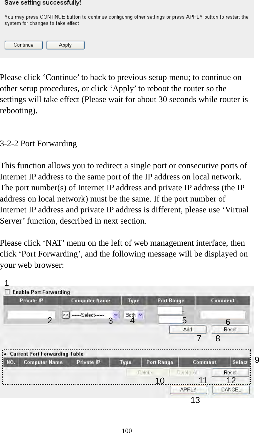 100   Please click ‘Continue’ to back to previous setup menu; to continue on other setup procedures, or click ‘Apply’ to reboot the router so the settings will take effect (Please wait for about 30 seconds while router is rebooting).   3-2-2 Port Forwarding  This function allows you to redirect a single port or consecutive ports of Internet IP address to the same port of the IP address on local network. The port number(s) of Internet IP address and private IP address (the IP address on local network) must be the same. If the port number of Internet IP address and private IP address is different, please use ‘Virtual Server’ function, described in next section.  Please click ‘NAT’ menu on the left of web management interface, then click ‘Port Forwarding’, and the following message will be displayed on your web browser:    1 3456 7 8 910 111213 2