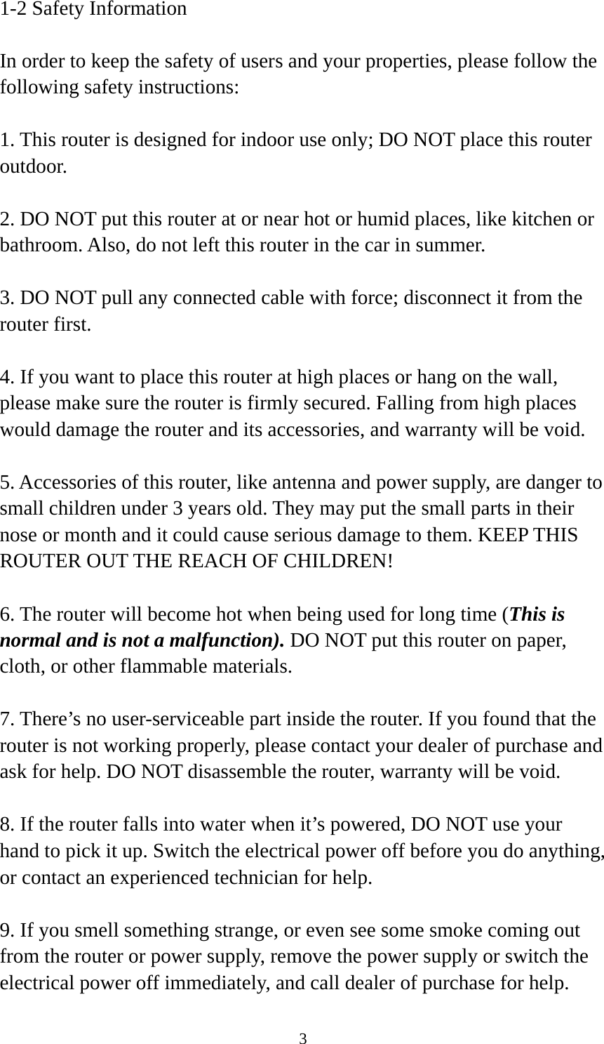 3 1-2 Safety Information  In order to keep the safety of users and your properties, please follow the following safety instructions:  1. This router is designed for indoor use only; DO NOT place this router outdoor.  2. DO NOT put this router at or near hot or humid places, like kitchen or bathroom. Also, do not left this router in the car in summer.  3. DO NOT pull any connected cable with force; disconnect it from the router first.  4. If you want to place this router at high places or hang on the wall, please make sure the router is firmly secured. Falling from high places would damage the router and its accessories, and warranty will be void.  5. Accessories of this router, like antenna and power supply, are danger to small children under 3 years old. They may put the small parts in their nose or month and it could cause serious damage to them. KEEP THIS ROUTER OUT THE REACH OF CHILDREN!  6. The router will become hot when being used for long time (This is normal and is not a malfunction). DO NOT put this router on paper, cloth, or other flammable materials.  7. There’s no user-serviceable part inside the router. If you found that the router is not working properly, please contact your dealer of purchase and ask for help. DO NOT disassemble the router, warranty will be void.  8. If the router falls into water when it’s powered, DO NOT use your hand to pick it up. Switch the electrical power off before you do anything, or contact an experienced technician for help.  9. If you smell something strange, or even see some smoke coming out from the router or power supply, remove the power supply or switch the electrical power off immediately, and call dealer of purchase for help. 