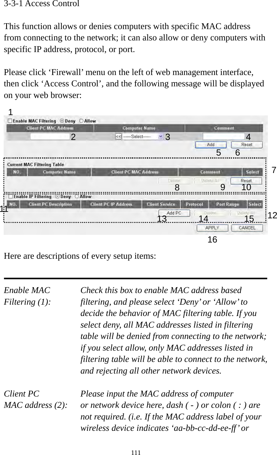 111 3-3-1 Access Control  This function allows or denies computers with specific MAC address from connecting to the network; it can also allow or deny computers with specific IP address, protocol, or port.  Please click ‘Firewall’ menu on the left of web management interface, then click ‘Access Control’, and the following message will be displayed on your web browser:    Here are descriptions of every setup items:   Enable MAC      Check this box to enable MAC address based Filtering (1):  filtering, and please select ‘Deny’ or ‘Allow’ to decide the behavior of MAC filtering table. If you select deny, all MAC addresses listed in filtering table will be denied from connecting to the network; if you select allow, only MAC addresses listed in filtering table will be able to connect to the network, and rejecting all other network devices.  Client PC        Please input the MAC address of computer MAC address (2):    or network device here, dash ( - ) or colon ( : ) are not required. (i.e. If the MAC address label of your wireless device indicates ‘aa-bb-cc-dd-ee-ff’ or 1 2 3 5 6 789 10 1213141516114 