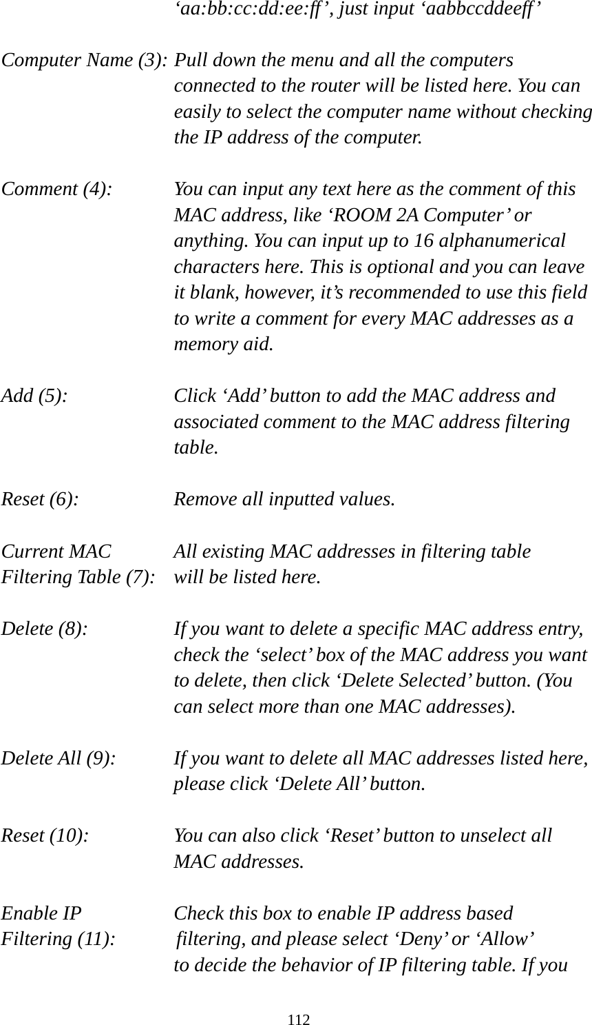 112 ‘aa:bb:cc:dd:ee:ff’, just input ‘aabbccddeeff’  Computer Name (3): Pull down the menu and all the computers connected to the router will be listed here. You can easily to select the computer name without checking the IP address of the computer.  Comment (4):    You can input any text here as the comment of this MAC address, like ‘ROOM 2A Computer’ or anything. You can input up to 16 alphanumerical characters here. This is optional and you can leave it blank, however, it’s recommended to use this field to write a comment for every MAC addresses as a memory aid.  Add (5):    Click ‘Add’ button to add the MAC address and associated comment to the MAC address filtering table.  Reset (6):        Remove all inputted values.  Current MAC      All existing MAC addresses in filtering table Filtering Table (7):   will be listed here.  Delete (8):    If you want to delete a specific MAC address entry, check the ‘select’ box of the MAC address you want to delete, then click ‘Delete Selected’ button. (You can select more than one MAC addresses).  Delete All (9):    If you want to delete all MAC addresses listed here, please click ‘Delete All’ button.  Reset (10):    You can also click ‘Reset’ button to unselect all MAC addresses.  Enable IP        Check this box to enable IP address based Filtering (11):      filtering, and please select ‘Deny’ or ‘Allow’   to decide the behavior of IP filtering table. If you 