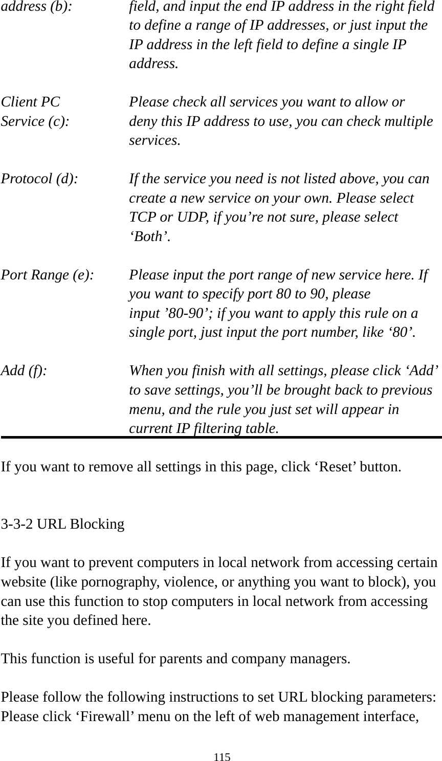 115 address (b):    field, and input the end IP address in the right field to define a range of IP addresses, or just input the IP address in the left field to define a single IP address.  Client PC        Please check all services you want to allow or Service (c):    deny this IP address to use, you can check multiple services.  Protocol (d):    If the service you need is not listed above, you can create a new service on your own. Please select TCP or UDP, if you’re not sure, please select ‘Both’.  Port Range (e):    Please input the port range of new service here. If you want to specify port 80 to 90, please input ’80-90’; if you want to apply this rule on a single port, just input the port number, like ‘80’.  Add (f):    When you finish with all settings, please click ‘Add’ to save settings, you’ll be brought back to previous menu, and the rule you just set will appear in current IP filtering table.  If you want to remove all settings in this page, click ‘Reset’ button.   3-3-2 URL Blocking  If you want to prevent computers in local network from accessing certain website (like pornography, violence, or anything you want to block), you can use this function to stop computers in local network from accessing the site you defined here.  This function is useful for parents and company managers.  Please follow the following instructions to set URL blocking parameters: Please click ‘Firewall’ menu on the left of web management interface, 