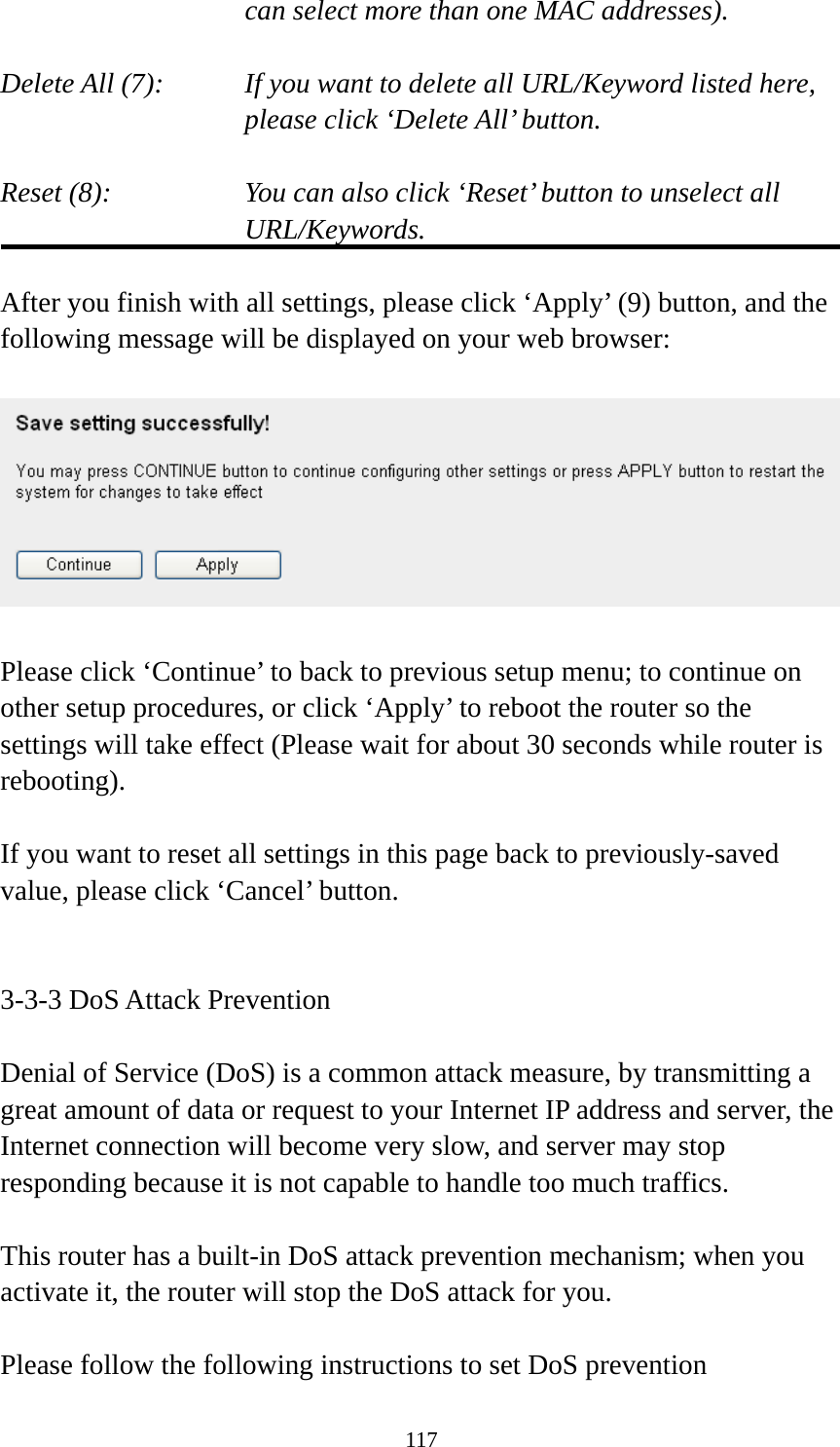 117 can select more than one MAC addresses).  Delete All (7):    If you want to delete all URL/Keyword listed here, please click ‘Delete All’ button.  Reset (8):    You can also click ‘Reset’ button to unselect all URL/Keywords.  After you finish with all settings, please click ‘Apply’ (9) button, and the following message will be displayed on your web browser:    Please click ‘Continue’ to back to previous setup menu; to continue on other setup procedures, or click ‘Apply’ to reboot the router so the settings will take effect (Please wait for about 30 seconds while router is rebooting).  If you want to reset all settings in this page back to previously-saved value, please click ‘Cancel’ button.   3-3-3 DoS Attack Prevention  Denial of Service (DoS) is a common attack measure, by transmitting a great amount of data or request to your Internet IP address and server, the Internet connection will become very slow, and server may stop responding because it is not capable to handle too much traffics.  This router has a built-in DoS attack prevention mechanism; when you activate it, the router will stop the DoS attack for you.  Please follow the following instructions to set DoS prevention 