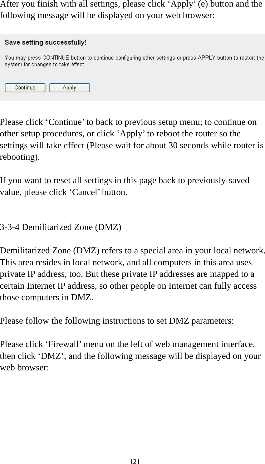 121 After you finish with all settings, please click ‘Apply’ (e) button and the following message will be displayed on your web browser:    Please click ‘Continue’ to back to previous setup menu; to continue on other setup procedures, or click ‘Apply’ to reboot the router so the settings will take effect (Please wait for about 30 seconds while router is rebooting).  If you want to reset all settings in this page back to previously-saved value, please click ‘Cancel’ button.   3-3-4 Demilitarized Zone (DMZ)  Demilitarized Zone (DMZ) refers to a special area in your local network. This area resides in local network, and all computers in this area uses private IP address, too. But these private IP addresses are mapped to a certain Internet IP address, so other people on Internet can fully access those computers in DMZ.  Please follow the following instructions to set DMZ parameters:  Please click ‘Firewall’ menu on the left of web management interface, then click ‘DMZ’, and the following message will be displayed on your web browser:  