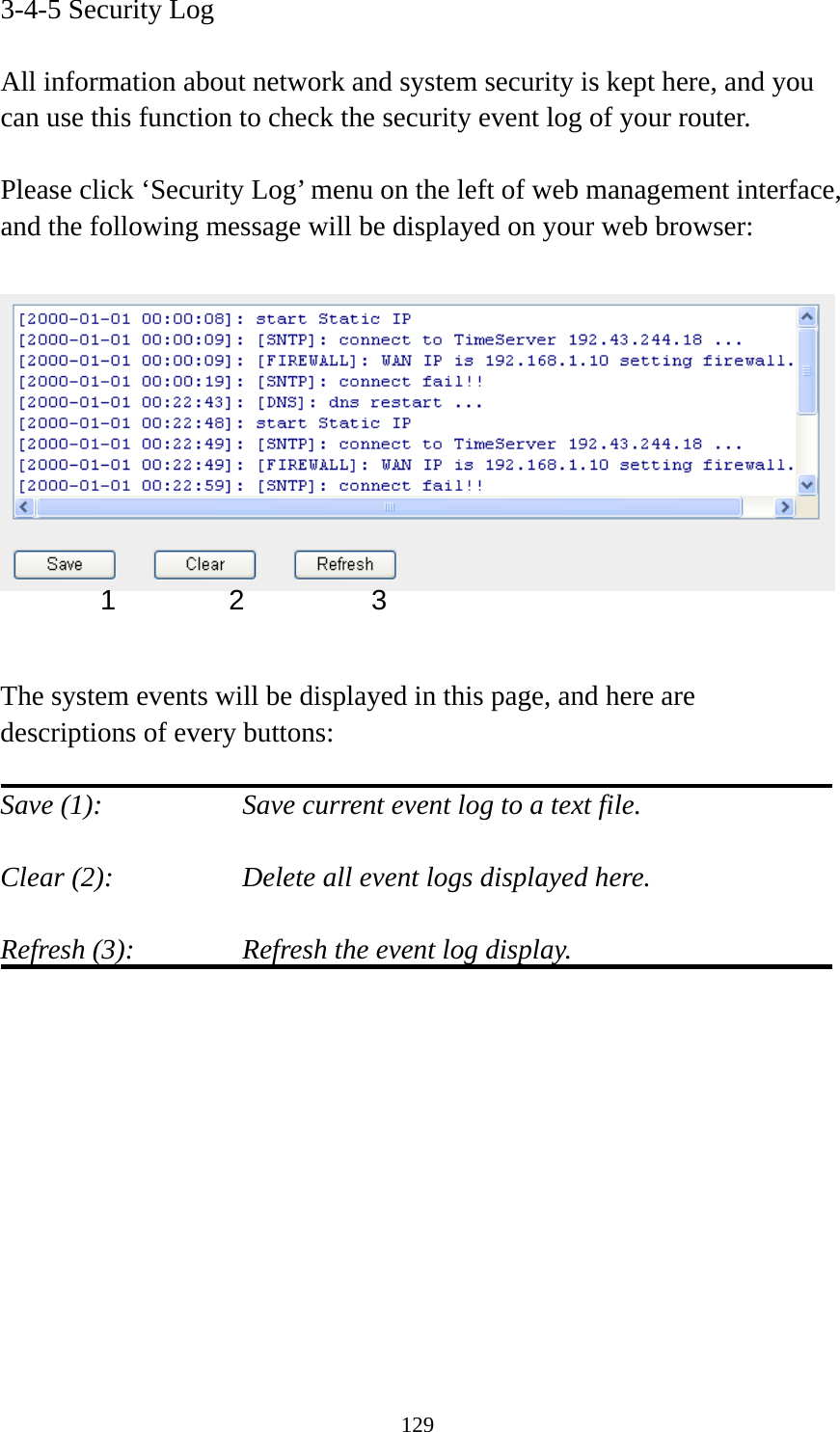 129 3-4-5 Security Log  All information about network and system security is kept here, and you can use this function to check the security event log of your router.  Please click ‘Security Log’ menu on the left of web management interface, and the following message will be displayed on your web browser:     The system events will be displayed in this page, and here are descriptions of every buttons:  Save (1):        Save current event log to a text file.  Clear (2):        Delete all event logs displayed here.  Refresh (3):      Refresh the event log display.            1 2  3