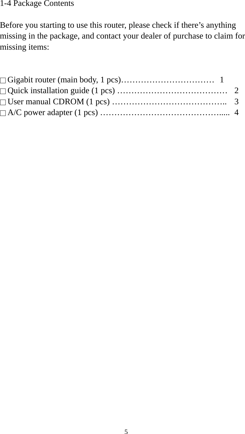 5 1-4 Package Contents  Before you starting to use this router, please check if there’s anything missing in the package, and contact your dealer of purchase to claim for missing items:   □ Gigabit router (main body, 1 pcs)……………………………  1 □ Quick installation guide (1 pcs) …………………………………  2 □ User manual CDROM (1 pcs) …………………………………..  3 □ A/C power adapter (1 pcs) …………………………………….....  4  
