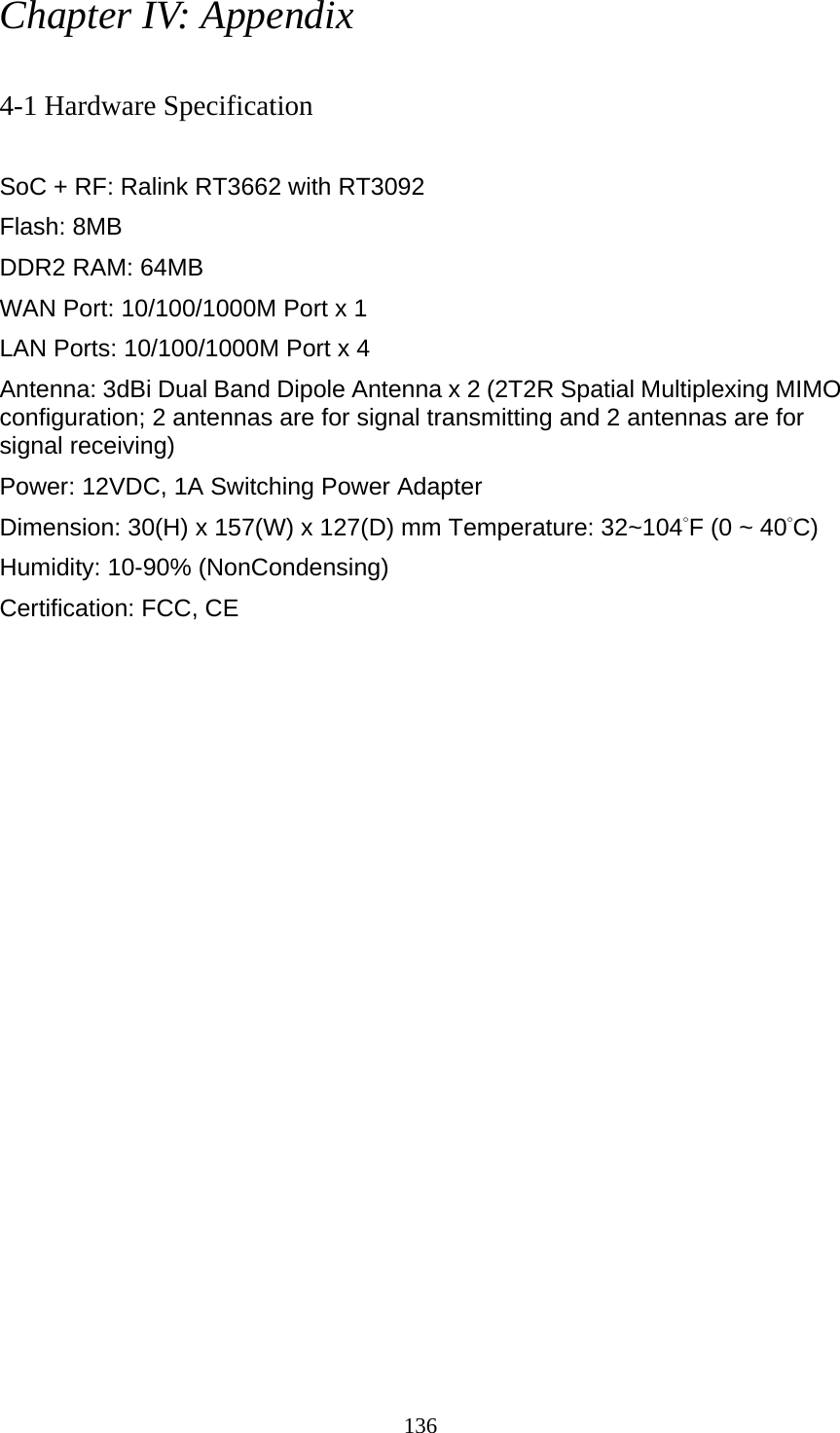 136 Chapter IV: Appendix  4-1 Hardware Specification  SoC + RF: Ralink RT3662 with RT3092 Flash: 8MB DDR2 RAM: 64MB   WAN Port: 10/100/1000M Port x 1 LAN Ports: 10/100/1000M Port x 4 Antenna: 3dBi Dual Band Dipole Antenna x 2 (2T2R Spatial Multiplexing MIMO configuration; 2 antennas are for signal transmitting and 2 antennas are for signal receiving) Power: 12VDC, 1A Switching Power Adapter Dimension: 30(H) x 157(W) x 127(D) mm Temperature: 32~104°F (0 ~ 40°C) Humidity: 10-90% (NonCondensing) Certification: FCC, CE 