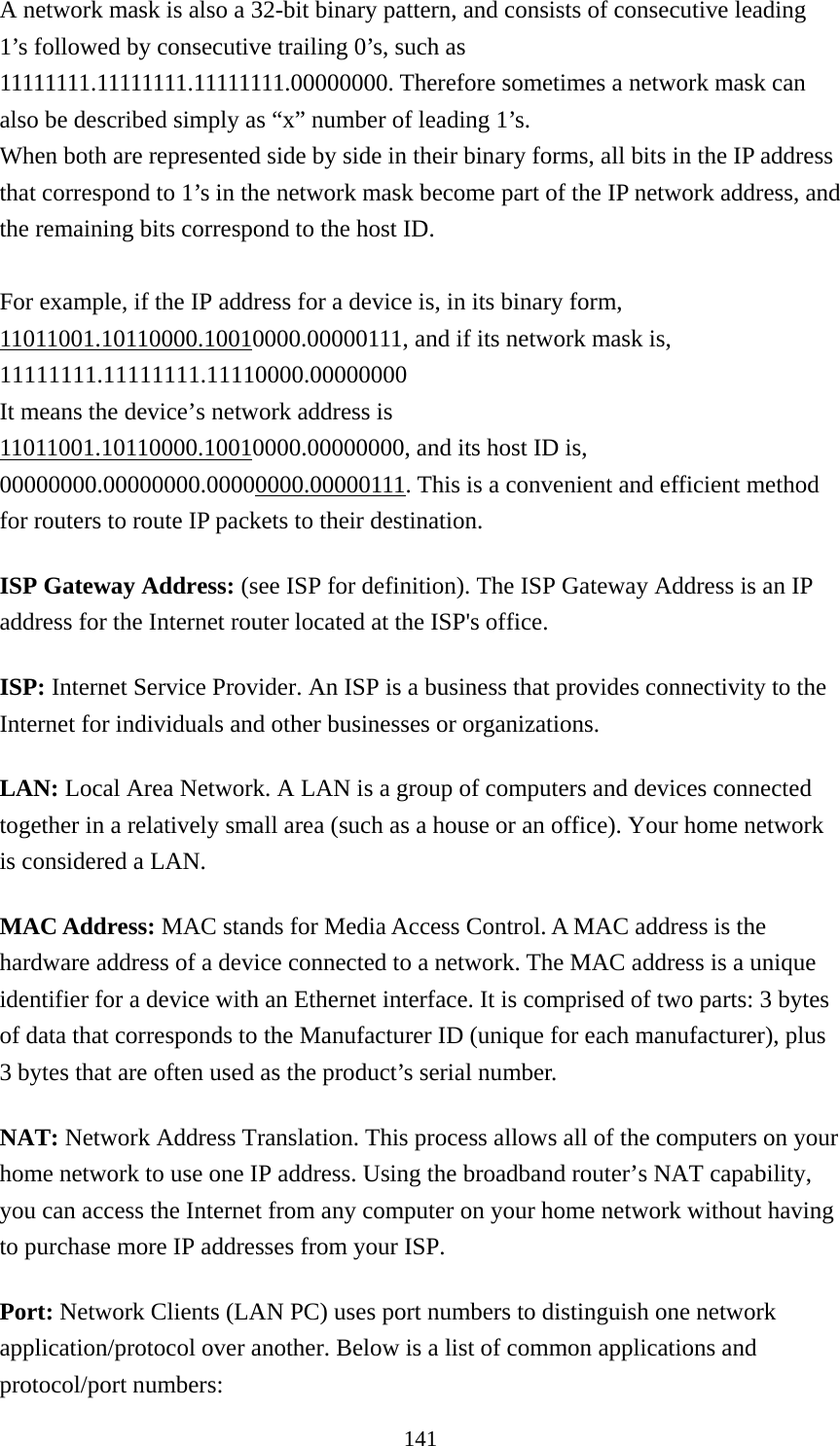 141 A network mask is also a 32-bit binary pattern, and consists of consecutive leading 1’s followed by consecutive trailing 0’s, such as 11111111.11111111.11111111.00000000. Therefore sometimes a network mask can also be described simply as “x” number of leading 1’s. When both are represented side by side in their binary forms, all bits in the IP address that correspond to 1’s in the network mask become part of the IP network address, and the remaining bits correspond to the host ID.    For example, if the IP address for a device is, in its binary form, 11011001.10110000.10010000.00000111, and if its network mask is, 11111111.11111111.11110000.00000000 It means the device’s network address is   11011001.10110000.10010000.00000000, and its host ID is, 00000000.00000000.00000000.00000111. This is a convenient and efficient method for routers to route IP packets to their destination. ISP Gateway Address: (see ISP for definition). The ISP Gateway Address is an IP address for the Internet router located at the ISP&apos;s office.   ISP: Internet Service Provider. An ISP is a business that provides connectivity to the Internet for individuals and other businesses or organizations.   LAN: Local Area Network. A LAN is a group of computers and devices connected together in a relatively small area (such as a house or an office). Your home network is considered a LAN.   MAC Address: MAC stands for Media Access Control. A MAC address is the hardware address of a device connected to a network. The MAC address is a unique identifier for a device with an Ethernet interface. It is comprised of two parts: 3 bytes of data that corresponds to the Manufacturer ID (unique for each manufacturer), plus 3 bytes that are often used as the product’s serial number. NAT: Network Address Translation. This process allows all of the computers on your home network to use one IP address. Using the broadband router’s NAT capability, you can access the Internet from any computer on your home network without having to purchase more IP addresses from your ISP.   Port: Network Clients (LAN PC) uses port numbers to distinguish one network application/protocol over another. Below is a list of common applications and protocol/port numbers: 