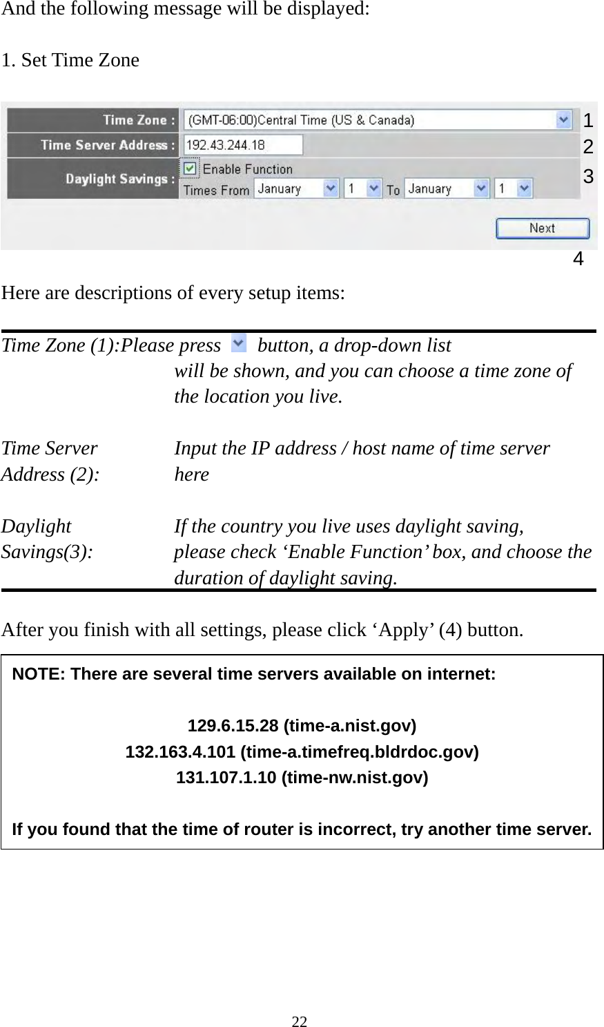 22 And the following message will be displayed:  1. Set Time Zone    Here are descriptions of every setup items:  Time Zone (1):Please press    button, a drop-down list   will be shown, and you can choose a time zone of the location you live.  Time Server      Input the IP address / host name of time server Address (2):     here  Daylight        If the country you live uses daylight saving, Savings(3):    please check ‘Enable Function’ box, and choose the duration of daylight saving.  After you finish with all settings, please click ‘Apply’ (4) button.          2. Broadband Type  1234 NOTE: There are several time servers available on internet:  129.6.15.28 (time-a.nist.gov) 132.163.4.101 (time-a.timefreq.bldrdoc.gov) 131.107.1.10 (time-nw.nist.gov)  If you found that the time of router is incorrect, try another time server.