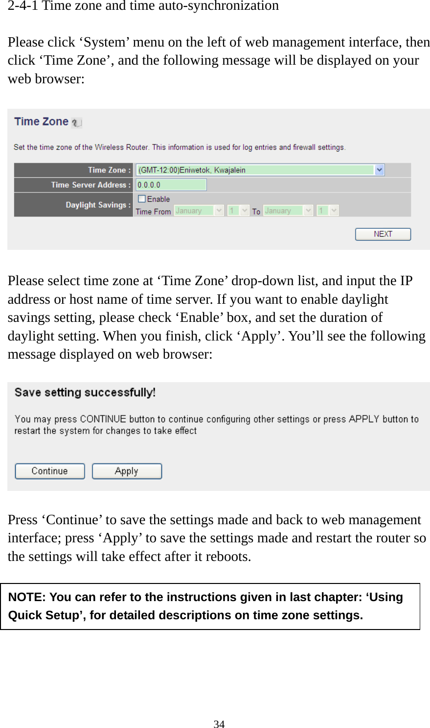 34 2-4-1 Time zone and time auto-synchronization  Please click ‘System’ menu on the left of web management interface, then click ‘Time Zone’, and the following message will be displayed on your web browser:    Please select time zone at ‘Time Zone’ drop-down list, and input the IP address or host name of time server. If you want to enable daylight savings setting, please check ‘Enable’ box, and set the duration of daylight setting. When you finish, click ‘Apply’. You’ll see the following message displayed on web browser:    Press ‘Continue’ to save the settings made and back to web management interface; press ‘Apply’ to save the settings made and restart the router so the settings will take effect after it reboots.        NOTE: You can refer to the instructions given in last chapter: ‘Using Quick Setup’, for detailed descriptions on time zone settings. 