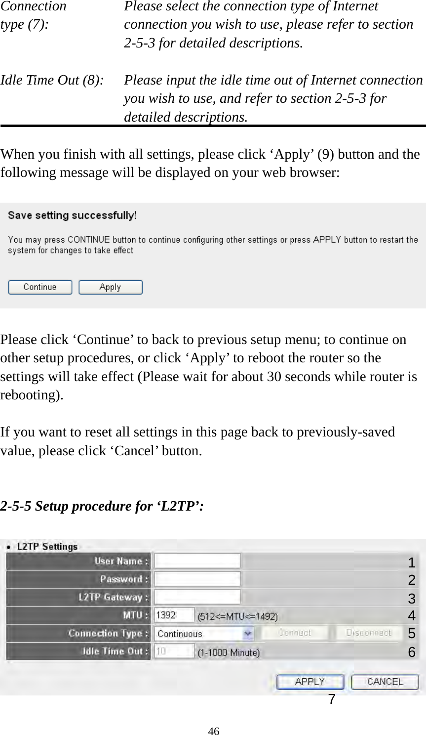46 Connection       Please select the connection type of Internet type (7):    connection you wish to use, please refer to section 2-5-3 for detailed descriptions.  Idle Time Out (8):    Please input the idle time out of Internet connection you wish to use, and refer to section 2-5-3 for detailed descriptions.  When you finish with all settings, please click ‘Apply’ (9) button and the following message will be displayed on your web browser:    Please click ‘Continue’ to back to previous setup menu; to continue on other setup procedures, or click ‘Apply’ to reboot the router so the settings will take effect (Please wait for about 30 seconds while router is rebooting).  If you want to reset all settings in this page back to previously-saved value, please click ‘Cancel’ button.   2-5-5 Setup procedure for ‘L2TP’:   124 3 5 7 6