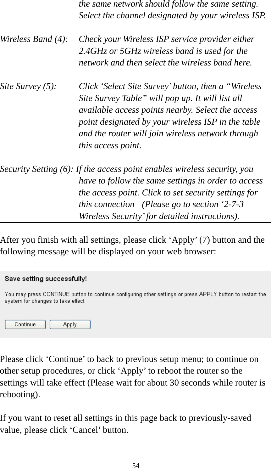 54 the same network should follow the same setting. Select the channel designated by your wireless ISP.  Wireless Band (4):    Check your Wireless ISP service provider either 2.4GHz or 5GHz wireless band is used for the network and then select the wireless band here.  Site Survey (5):    Click ‘Select Site Survey’ button, then a “Wireless Site Survey Table” will pop up. It will list all available access points nearby. Select the access point designated by your wireless ISP in the table and the router will join wireless network through this access point.  Security Setting (6): If the access point enables wireless security, you have to follow the same settings in order to access the access point. Click to set security settings for this connection  (Please go to section ‘2-7-3 Wireless Security’ for detailed instructions).  After you finish with all settings, please click ‘Apply’ (7) button and the following message will be displayed on your web browser:    Please click ‘Continue’ to back to previous setup menu; to continue on other setup procedures, or click ‘Apply’ to reboot the router so the settings will take effect (Please wait for about 30 seconds while router is rebooting).  If you want to reset all settings in this page back to previously-saved value, please click ‘Cancel’ button. 