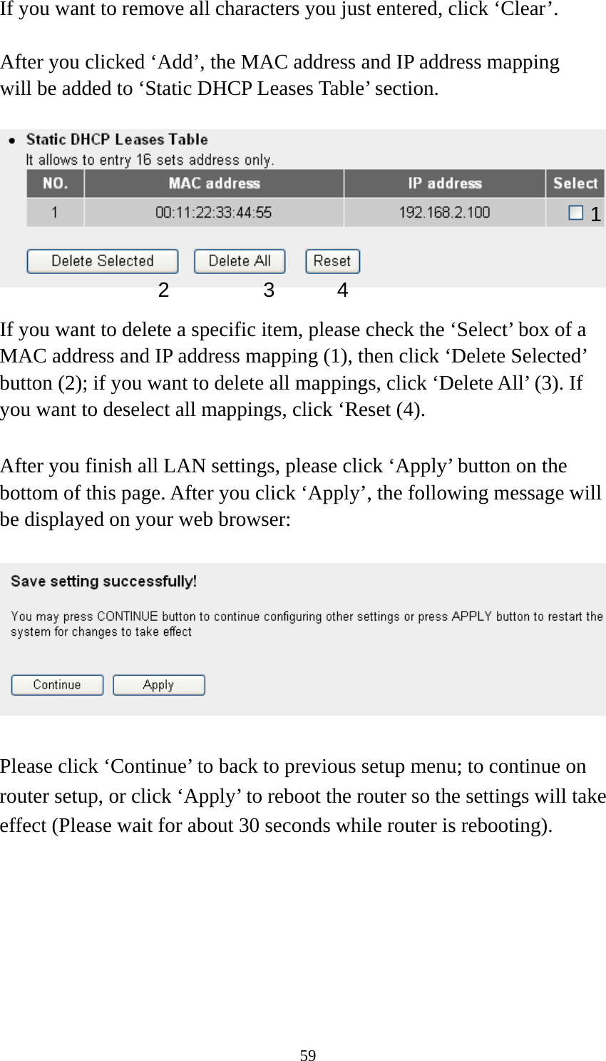 59 If you want to remove all characters you just entered, click ‘Clear’.  After you clicked ‘Add’, the MAC address and IP address mapping will be added to ‘Static DHCP Leases Table’ section.    If you want to delete a specific item, please check the ‘Select’ box of a MAC address and IP address mapping (1), then click ‘Delete Selected’ button (2); if you want to delete all mappings, click ‘Delete All’ (3). If you want to deselect all mappings, click ‘Reset (4).  After you finish all LAN settings, please click ‘Apply’ button on the bottom of this page. After you click ‘Apply’, the following message will be displayed on your web browser:    Please click ‘Continue’ to back to previous setup menu; to continue on router setup, or click ‘Apply’ to reboot the router so the settings will take effect (Please wait for about 30 seconds while router is rebooting).  1 2 3 4 