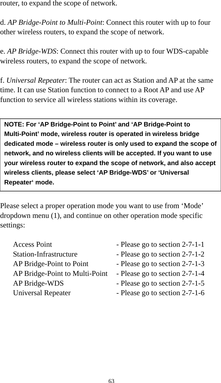 63 router, to expand the scope of network.    d. AP Bridge-Point to Multi-Point: Connect this router with up to four other wireless routers, to expand the scope of network.  e. AP Bridge-WDS: Connect this router with up to four WDS-capable wireless routers, to expand the scope of network.  f. Universal Repeater: The router can act as Station and AP at the same time. It can use Station function to connect to a Root AP and use AP function to service all wireless stations within its coverage.           Please select a proper operation mode you want to use from ‘Mode’ dropdown menu (1), and continue on other operation mode specific settings:  Access Point          - Please go to section 2-7-1-1 Station-Infrastructure        - Please go to section 2-7-1-2 AP Bridge-Point to Point     - Please go to section 2-7-1-3 AP Bridge-Point to Multi-Point  - Please go to section 2-7-1-4 AP Bridge-WDS         - Please go to section 2-7-1-5 Universal Repeater          - Please go to section 2-7-1-6        NOTE: For ‘AP Bridge-Point to Point’ and ‘AP Bridge-Point to Multi-Point’ mode, wireless router is operated in wireless bridge dedicated mode – wireless router is only used to expand the scope of network, and no wireless clients will be accepted. If you want to use your wireless router to expand the scope of network, and also accept wireless clients, please select ‘AP Bridge-WDS’ or ‘Universal Repeater‘ mode. 