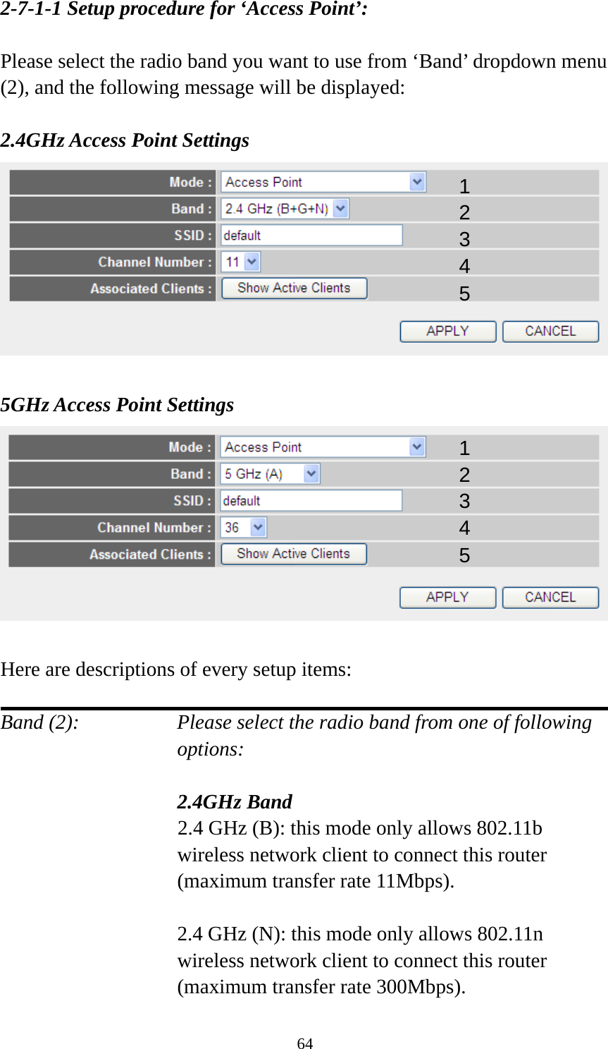 64 2-7-1-1 Setup procedure for ‘Access Point’:  Please select the radio band you want to use from ‘Band’ dropdown menu (2), and the following message will be displayed:  2.4GHz Access Point Settings   5GHz Access Point Settings   Here are descriptions of every setup items:  Band (2):    Please select the radio band from one of following options:    2.4GHz Band 2.4 GHz (B): this mode only allows 802.11b wireless network client to connect this router (maximum transfer rate 11Mbps).  2.4 GHz (N): this mode only allows 802.11n wireless network client to connect this router (maximum transfer rate 300Mbps). 12 34 5 12 34 5 