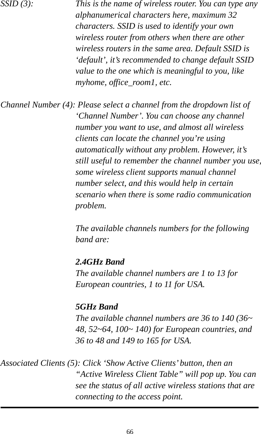 66  SSID (3):    This is the name of wireless router. You can type any alphanumerical characters here, maximum 32 characters. SSID is used to identify your own wireless router from others when there are other wireless routers in the same area. Default SSID is ‘default’, it’s recommended to change default SSID value to the one which is meaningful to you, like myhome, office_room1, etc.  Channel Number (4): Please select a channel from the dropdown list of ‘Channel Number’. You can choose any channel number you want to use, and almost all wireless clients can locate the channel you’re using automatically without any problem. However, it’s still useful to remember the channel number you use, some wireless client supports manual channel number select, and this would help in certain scenario when there is some radio communication problem.  The available channels numbers for the following band are:  2.4GHz Band The available channel numbers are 1 to 13 for European countries, 1 to 11 for USA.    5GHz Band The available channel numbers are 36 to 140 (36~ 48, 52~64, 100~ 140) for European countries, and 36 to 48 and 149 to 165 for USA.    Associated Clients (5): Click ‘Show Active Clients’ button, then an “Active Wireless Client Table” will pop up. You can see the status of all active wireless stations that are connecting to the access point.  