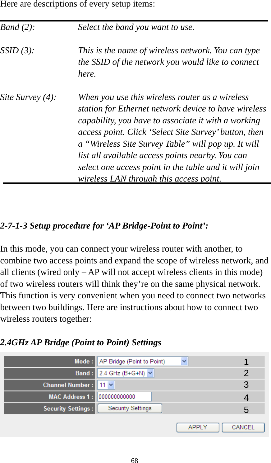 68 Here are descriptions of every setup items:  Band (2):  Select the band you want to use.  SSID (3):  This is the name of wireless network. You can type the SSID of the network you would like to connect here.  Site Survey (4):  When you use this wireless router as a wireless station for Ethernet network device to have wireless capability, you have to associate it with a working access point. Click ‘Select Site Survey’ button, then a “Wireless Site Survey Table” will pop up. It will list all available access points nearby. You can select one access point in the table and it will join wireless LAN through this access point.    2-7-1-3 Setup procedure for ‘AP Bridge-Point to Point’:  In this mode, you can connect your wireless router with another, to combine two access points and expand the scope of wireless network, and all clients (wired only – AP will not accept wireless clients in this mode) of two wireless routers will think they’re on the same physical network. This function is very convenient when you need to connect two networks between two buildings. Here are instructions about how to connect two wireless routers together:  2.4GHz AP Bridge (Point to Point) Settings  1 2 3 4 5 