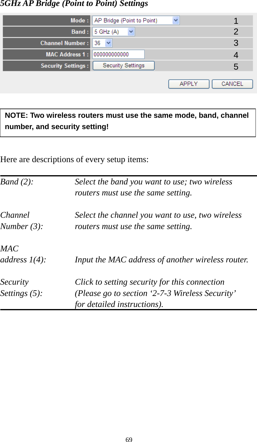69 5GHz AP Bridge (Point to Point) Settings       Here are descriptions of every setup items:  Band (2):  Select the band you want to use; two wireless routers must use the same setting.  Channel  Select the channel you want to use, two wireless Number (3):  routers must use the same setting.  MAC address 1(4):  Input the MAC address of another wireless router.  Security    Click to setting security for this connection Settings (5):  (Please go to section ‘2-7-3 Wireless Security’   for detailed instructions).           NOTE: Two wireless routers must use the same mode, band, channel number, and security setting! 1 2 3 4 5 