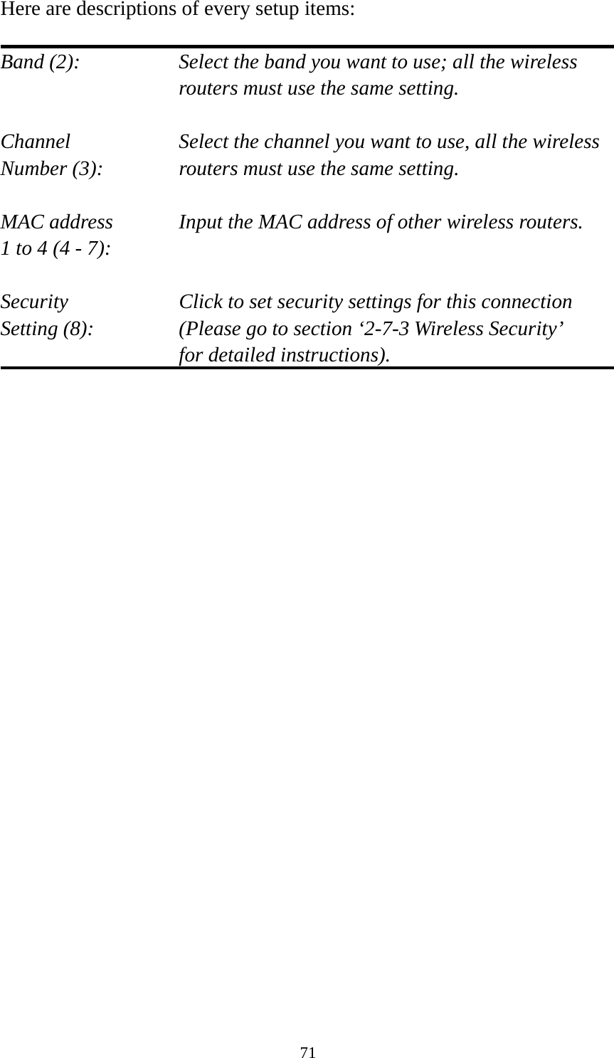 71 Here are descriptions of every setup items:  Band (2):  Select the band you want to use; all the wireless routers must use the same setting.  Channel  Select the channel you want to use, all the wireless Number (3):  routers must use the same setting.  MAC address    Input the MAC address of other wireless routers. 1 to 4 (4 - 7):    Security    Click to set security settings for this connection Setting (8):  (Please go to section ‘2-7-3 Wireless Security’   for detailed instructions).                         