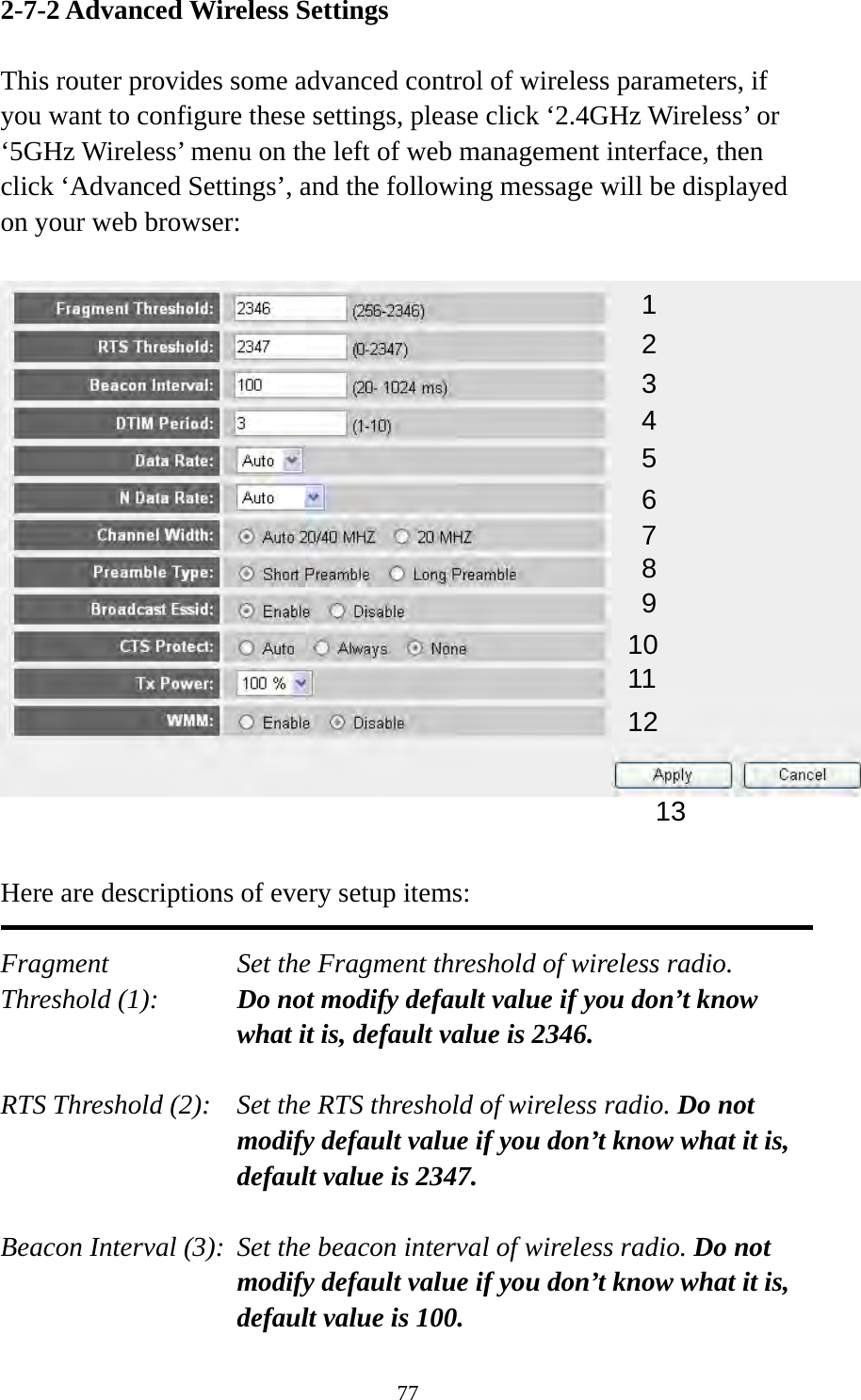 77 2-7-2 Advanced Wireless Settings  This router provides some advanced control of wireless parameters, if you want to configure these settings, please click ‘2.4GHz Wireless’ or ‘5GHz Wireless’ menu on the left of web management interface, then click ‘Advanced Settings’, and the following message will be displayed on your web browser:     Here are descriptions of every setup items:  Fragment  Set the Fragment threshold of wireless radio.    Threshold (1):  Do not modify default value if you don’t know what it is, default value is 2346.  RTS Threshold (2):    Set the RTS threshold of wireless radio. Do not modify default value if you don’t know what it is, default value is 2347.  Beacon Interval (3):  Set the beacon interval of wireless radio. Do not modify default value if you don’t know what it is, default value is 100. 1 2 3 4 5 7 8 6 9 10 11 12 13 